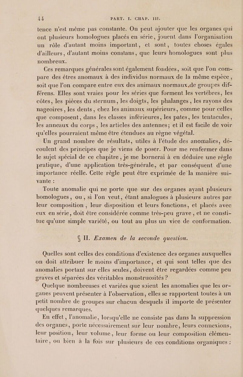 tence n’est même pas constante. On peut ajouter que les organes qui out plusieurs homologues placés en série, jouent dans l’organisation un rôle d'autant moins important, ei sont, toutes choses égales d’ailleurs, d'autant moins constans, que leurs homologues sont plus nombreux. Ces remarques générales sont également fondées, soit que l’on com- pare des êtres anomaux à des individus normaux de la même espece, soit que l’on compare entre eux des animaux normaux.de groupes dif- férens. Elles sont vraies pour les séries que forment les vertèbres, les côtes, les pièces du sternum, les doigts, les phalanges , les rayons des nageoires , les dents, chez les animaux supérieurs, comme pour celles que composent, dans les classes inférieures, les pates, les tentacules, les anneaux du corps, les articles des antennes; et il est facile de voir qu'elles pourraient même être étendues au règne végétal. Un grand nombre de résultats, utiles à l’étude des anomalies, dé- coulent des principes que je viens de poser. Pour me renfermer dans le sujet spécial de ce chapitre , je me bornerai à en déduire une règle pratique, d’une application très-générale, et par conséquent d’une importance réelle. Cette règle peut être exprimée de la manière sui- vante : Toute anomalie qui ne porte que sur des organes ayant plusieurs homologues, ou, si lon veut, étant analogues à plusieurs autres par leur composition , leur disposition et leurs fonctions, et placés avec eux en série, doit être considérée comme très-peu grave, et ne consti- tue qu’une simple variété, ou tout au plus un vice de conformation. VII. Zramen de la seconde question. Quelles sont celles des conditions d’existence des organes auxquelles on doit attribuer le moins d'importance, et qui sont telles que des anomalies portant sur elles seules, doivent être regardées comme peu graves et séparées des véritables monstruosités ? Quelque nombreuses et variées que soient les anomalies que les or- sanes peuvent présenter à l'observation, elles se rapportent toutes à un pelit nombre de groupes sur chacun desquels il importe de présenter quelques remarques. | En effet, l’anomalie, lorsqu'elle ne consiste pas dans la suppression des organes, porte nécessairement sur leur nombre, leurs connexions, leur position, leur volume, leur forme ou leur composition élémen- taire, où bien à la fois sur plusieurs de ces conditions organiques :