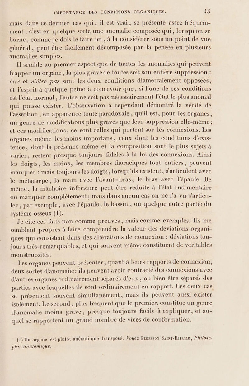 mais dans ce dernier cas qui, il est vrai, se présente assez fréquem- ment , c’est en quelque sorte une anomalie composée qui, lorsqu'on se borne, comme je dois le faire ici, à la considérer sous ün point de vue sénéral, peut être facilement décomposée par la pensée en plusieurs anomalies simples. Il semble au premier aspect que de toutes les anomalies qui peuvent frapper un organe, la plus grave de toutes soit son entière suppression : être et n'être pas sont les deux conditions diamétralement opposées, et l’esprit a quelque peine à concevoir que, si l’une de ces conditions est l’état normal , l’autre ne soit pas nécessairement l’état le plus anomal qui puisse exister. L'observation à cependant démontré la vérité de lassertion , en apparence toute paradoxale , qu'il est, pour les organes, un genre de modifications plus graves que leur suppression elle-même ; et ces modifications, ce sont celles qui portent sur les connexions. Les organes même les moins importans, ceux dont les conditions d’exis- tence, dont la présence même et là composition sont le plus sujets à varier, restent presque toujours fidèles à la loi des connexions. Aïnsi les doigts, les mains, les membres thoraciques tout entiers, peuvent manquer : mais toujours les doigts, lorsqu'ils existent, s’articulent avec le métacarpe, la main avec lavant-bras, le bras avec l'épaule. De même, la mâchoire inférieure peut être réduite à l’état rudimentaire ou manquer complètement; mais dans aucun Cas on ne la vu s’'articu- ler, par exemple, avec l'épaule, le bassin , ou quelque autre partie du système osseux (1). Je cite ces faits non comme preuves, mais comme exemples. Ils me semblent propres à faire comprendre la valeur des déviations organi- ques qui consistent dans des altéralions de connexion : déviations tou- jours très-remarquables, et qui souvent même consütuent de véritables monstruosités. Les organes peuvent présenter, quant à leurs rapports de connexion, deux sortes d’anomaiie: ils peuvent avoir contracté des connexions avec d’autres organes ordinairement séparés d’eux , ou bien être séparés des parties avec lesquelles ils sont ordinairement en rapport. Ces deux cas se présentent souvent simultanément, mais ils peuvent aussi exister isolément. Le second , plus fréquent que le premier, constitue un genre d'anomalie moins grave, presque toujours facile à expliquer, et au- quel se rapportent un grand nombre de vices de conformation. (1) Un organe est plutôt anéanti que transposé. Voyez Grorrrox Sarnr-Hizaime, Philoso- phie anatomique.