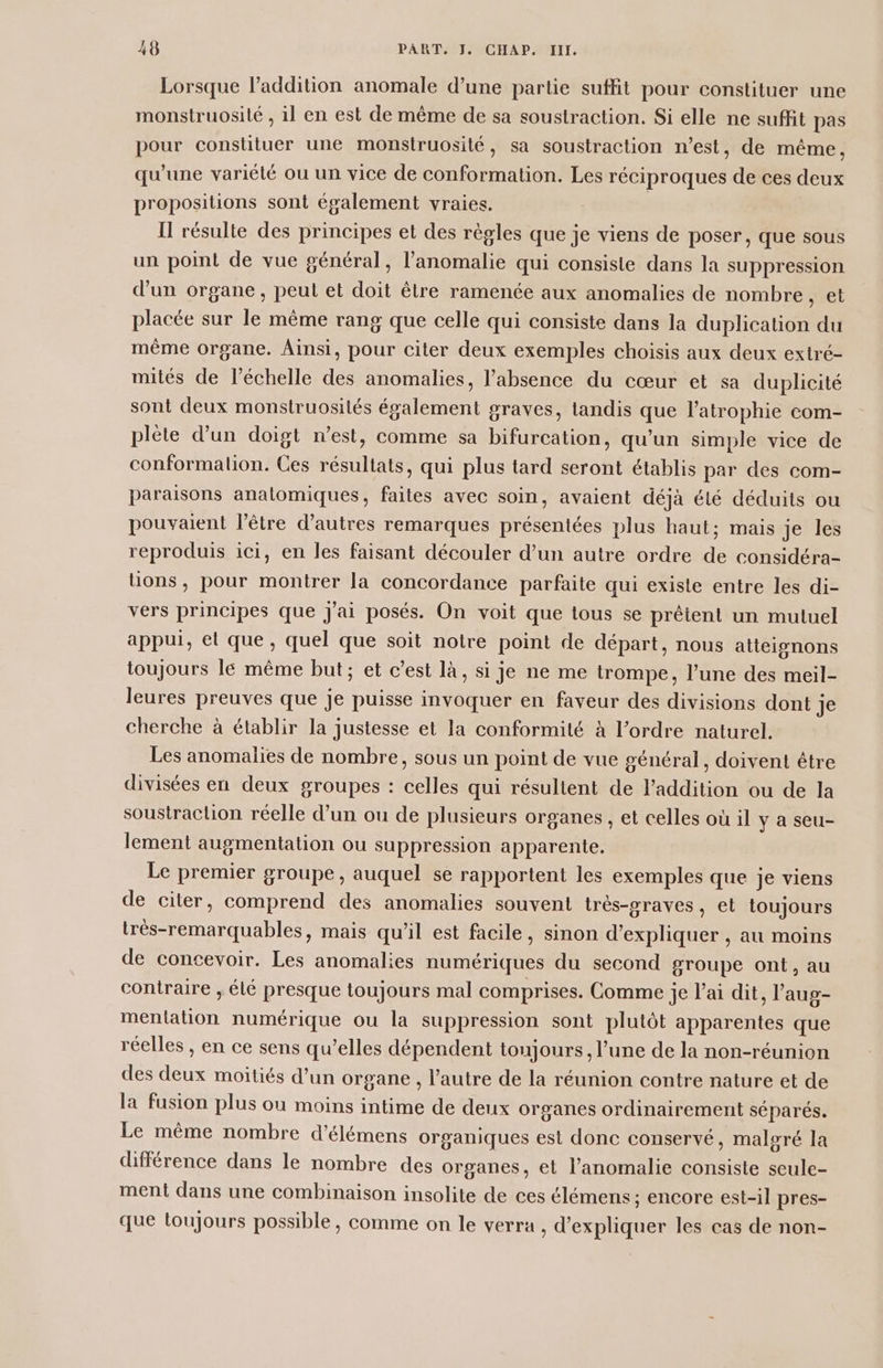 Lorsque l'addition anomale d’une partie suffit pour constituer une monstruosité , il en est de même de sa soustraction. Si elle ne suffit pas pour constituer une monstruosilé, sa soustraction n'est, de même, qu'une variélé ou un vice de conformation. Les réciproques de ces deux propositions sont également vraies. I résulte des principes et des règles que je viens de poser, que sous un point de vue général, l’anomalie qui consiste dans la suppression d'un organe, peut et doit être ramenée aux anomalies de nombre, et placée sur le même rang que celle qui consiste dans la duplication du même organe. Ainsi, pour citer deux exemples choisis aux deux extré- mités de l'échelle des anomalies, l’absence du cœur et sa duplicité sont deux monstruosités également graves, tandis que l’atrophie com- plète d’un doigt n’est, comme sa bifurcation, qu’un simple vice de conformation. Ces résultats, qui plus tard seront établis par des com- paraisons anatomiques, faites avec soin, avaient déjà élé déduits ou pouvaient l'être d’autres remarques présentées plus haut; mais je les reproduis ici, en les faisant découler d’un autre ordre de considéra- üons, pour montrer la concordance parfaite qui existe entre les di- vers principes que J'ai posés. On voit que tous se prêtent un mutuel appui, el que , quel que soit notre point de départ, nous atteignons toujours le même but; et c’est là, si je ne me trompe, l’une des meil- leures preuves que je puisse invoquer en faveur des divisions dont 1e cherche à établir la justesse et la conformité à l’ordre naturel. Les anomalies de nombre, sous un point de vue général, doivent étre divisées en deux groupes : celles qui résultent de l’addition ou de la soustraction réelle d’un ou de plusieurs organes , et celles où il y à seu- lement augmentation ou suppression apparente. Le premier groupe, auquel se rapportent les exemples que je viens de citer, comprend des anomalies souvent très-graves, et toujours trés-remarquables, mais qu'il est facile, sinon d'expliquer , au moins de concevoir. Les anomalies numériques du second groupe ont, au contraire , élé presque toujours mal comprises. Comme je l'ai dit, l’aug- mentation numérique ou la suppression sont plutôt apparentes que réelles , en ce sens qu’elles dépendent toujours, l’une de la non-réunion des deux moitiés d’un organe , l’autre de la réunion contre nature et de la fusion plus où moins intime de deux organes ordinairement séparés. Le même nombre d’élémens organiques est donc conservé, maloré la différence dans le nombre des organes, et l’anomalie consiste seule- ment dans une combinaison insolite de ces élémens ; encore est-il pres- que toujours possible, comme on le verra , d'expliquer les cas de non-