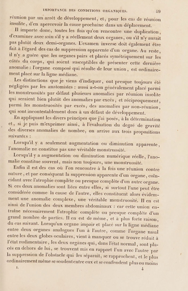 réunion par un arrêt de développement, et, pour les cas de réunion insolite, d'en apercevoir la cause prochaine dans un déplacement. Il importe donc, toutes les fois qu'on rencontre une duplication, d'examiner avec soin s’il y a réellement deux organes, où s'il n’y aurait pas plutôt deux demi-organes. L'examen inverse doit également être fait à l'égard des cas de suppression apparente d’un organe. Au reste, il n’y a guére que les organes pairs et placés symétriquement sur les côtés du corps, qui soient susceptibles de présenter cette dernière anomalie : l'organe composé qui résulte de leur union, est ordinaire- ment placé sur la ligne médiane. Les distinctions que je viens d'indiquer, ont presque toujours été négligées par les anatomistes : aussi a-t-on généralement placé parmi les monstruosités par défaut plusieurs anomalies par réunion insolite qui seraient bien plutôt des anomalies par excès, et réciproquement, parmi les monstruosités par excès, des anomalies par non-réunion, qui sont incontestablement dues à un défant de développement. En appliquant les divers principes que j'ai posés, à la détermination el, si je puis m’exprimer ainsi, à l'évaluation du degré de gravité des diverses anomalies de nombre, on arrive aux trois propositions suivantes : Lorsqu'il y a seulement augmentation ou diminution apparente, l'anomalie ne constitue pas une véritable monstruosité. Lorsqu'il y a augmentation ou diminution numérique réelle, l’ano- malie constitue souvent, mais non loujours, une monstruosité. Enfin il est des cas où l’on rencontre à la fois une réunion contre nature , et par conséquent la suppression apparente d’un organe, Coïn- cidant avec l’atrophie complète ou presque complète d’un autre organe. Si ces deux anomalies sont liées entre elles, si surtout l’une peut être considérée comme la cause de l'autre, elles constituent alors évidem- ment une anomalie complexe, une véritable monstruosité. Il en est ainsi de l'union des deux membres abdominaux : car cette union en- traîne nécessairement l’atrophie complète ou presque complète d’un grand nombre de parties. Il en est de même, et à plus forle raison, du cas suivant. Lorsqu'un organe impair et placé sur la ligne médiane entre deux organes analogues l’un à l’autre, comme l'organe nasal entre les deux globes oculaires, vient à manquer où se trouve réduit à l’état rudimentaire , les deux orgânes qui, dans l'état normal , Sont pla- cés en dehors de lui, se trouvent mis en rapport l’un avec l'autre par la suppression de lobstacle qui les séparait, se rapprochent, et le plus ordinairement même se soudententre eux et se confondent plus ou moins 1 À