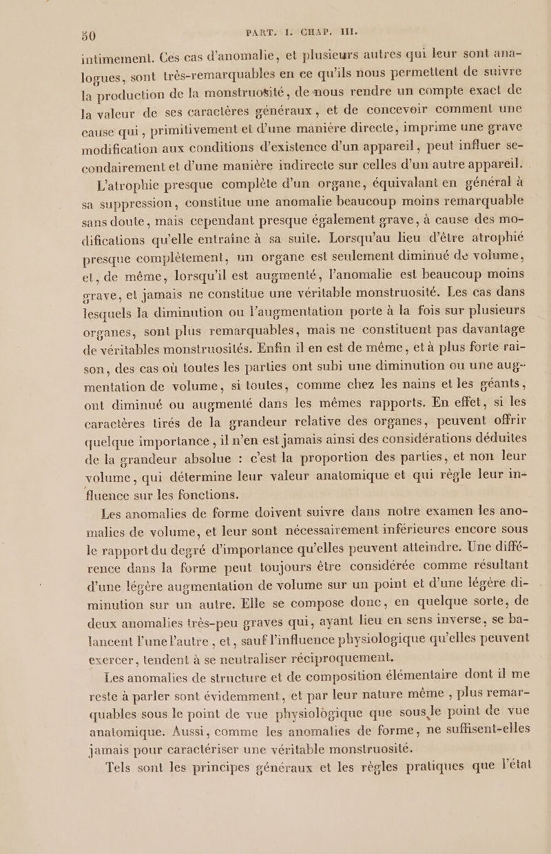 intimement. Ces cas d’anomalie, et plusieurs autres qui leur sont ana- logues, sont très-remarquables en ce qu'ils nous permettent de suivre la production de la monstruosité, de nous rendre un compte exact de la valeur de ses caractères généraux, et de concevoir comment une cause qui ; primitivement et d’une maniere directe, imprime une grave modification aux conditions d'existence d’un appareil, peut influer se- condairement et d’une manière indirecte sur celles d’un autre appareil. L'atrophie presque complète d’un organe, équivalant en général à sa suppression, constitue une anomalie beaucoup moins remarquable sans doute, mais cependant presque également grave, à cause des mo- difications qu’elle entraine à sa suite. Lorsqu’au lieu d’être atrophié presque complètement, un organe est seulement diminué de volume, et, de même, lorsqu'il est augmenté, anomalie est beaucoup moins orave, el jamais ne constitue une véritable monstruosité. Les cas dans lesquels la diminution ou l’augmentation porte à la fois sur plusieurs organes, sont plus remarquables, mais ne constituent pas davantage de véritables monstruosilés. Enfin il en est de même, et à plus forte rai- son, des cas où toutes les parties ont subi une diminution ou une aug- mentation de volume, si toutes, comme chez les nains et les géants, ont diminué ou augmenté dans les mêmes rapports. En effet, si les caractères tirés de la grandeur relative des organes, peuvent offrir quelque importance , il n’en est jamais ainsi des considérations déduites de la grandeur absolue : c’est la proportion des parties, et non leur volume, qui détermine leur valeur anatomique et qui règle leur in- fluence sur les fonctions. Les anomalies de forme doivent suivre dans notre examen Îles ano- malies de volume, et leur sont nécessairement inférieures encore sous le rapport du degré d'importance qu’elles peuvent atteindre. Une diffé- rence dans la forme peut toujours être considérée comme résultant d’une légère augmentation de volume sur un point et d’une légère di- minution sur un autre. Elle se compose donc, en quelque sorte, de deux anomalies très-peu graves qui, ayant lieu en sens inverse, se ba- lancent l’une autre , et, sauf l'influence physiologique qu'elles peuvent exercer, tendent à se neutraliser réciproquement. Les anomalies de structure et de composition élémentaire dont il me reste à parler sont évidemment, et par leur nature mème , plus remar- quables sous le point de vue physiologique que sous,le point de vue anatomique. Aussi, comme les anomalies de forme, ne suflisent-elles jamais pour caractériser une véritable monstruosité. Tels sont les principes généraux et les règles pratiques que l'état