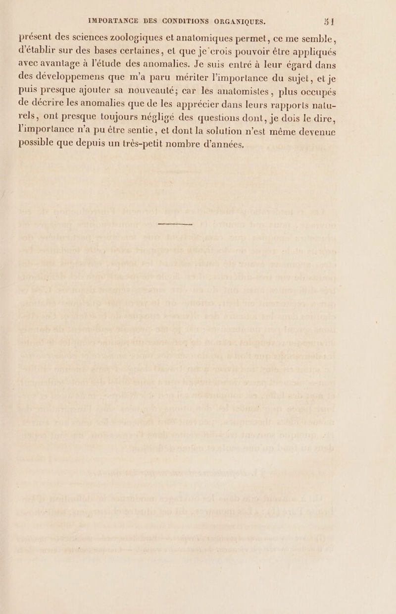 présent des sciences zoologiques et anatomiques permet, ce me semble, d'établir sur des bases certaines, el que je’erois pouvoir être appliqués avec avantage à l'étude des anomalies. Je suis entré à leur égard dans des développemens que m'a paru mériter l'importance du sujet, et je puis presque ajouter sa nouveauté; car lès anatomistes, plus OCCUPÉS de décrire les anomalies que de les apprécier dans leurs rapports nalu- rels, ont presque toujours négligé des questions dont, je dois le dire, l'importance n’a pu être sentie, et dont la solution n’est même devenue possible que depuis un très-petit nombre d'années.