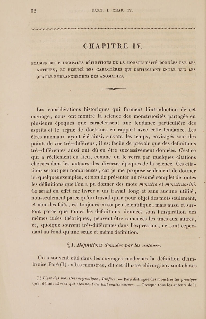 AAAAANAN, AANAANA IAA AAA ANAAANAANAANNANA AAA NASA AANAANAA AARAAAAAAARARAAAAANARANANANANAAAARNNANNARANNARAAANA, ANAASIAASNS CHAPITRE LV. EXAMEN DES PRINCIPALES DÉFINITIONS DE LA MONSTRUOSITÉ DONNÉES PAR LES AUTEURS, ET RÉSUMÉ DES CARACTÈRES QUI DISTINGUENT ENTRE EUX LES QUATRE EMBRANCHEMENS DES ANOMALIES. Les considérations historiques qui forment l'introduction de cet ouvrage, nous ont montré la science des monstruosités partagée en plusieurs époques que caractérisent une tendance particulière des esprits et le règne de doctrines en rapport avec cette tendance. Les êtres anomaux ayant été ainsi, suivant Îles temps, envisagés sous des points de vue très-différens , il est facile de prévoir que des définitions très-différentes aussi ont dû en être successivement données. C’est ce qui a réellement eu lieu, comme on le verra par quelques citations choisies dans les auteurs des diverses époques de la science. Ces cita- tions seront peu nombreuses ; car je me propose seulement de donner ici quelques exemples , et non de présenter un résumé complet de toutes les définitions que l’on a pu donner des mots monstre et monstruosité. Ce serait en effet me livrer à un travail long et sans aucune utilité, non-seulement parce qu’un travail qui a pour objet des mots seulement, et non des faits, est toujours en soi peu scientifique , mais aussi et sur- tout parce que toutes les définitions données sous l'inspiration des mêmes idées théoriques, peuvent être ramenées les unes aux autres, et, quoique souvent très-différentes dans l’expression, ne sont cepen- dant au fond qu’une seule et même définition. VI. Définitions données par les auteurs. On à souvent cité dans les ouvrages modernes la définition d’Am- broise Paré (1) : «Les monstres , dit cet illustre chirurgien, sont choses (1) Livre des monstres et prodiges | Préface. — Paré distingue des monstres les prodiges 2 Læe, Si . . \ qu’il définit choses qui viennent du tout contre nature. — Presque tous les auteurs de la