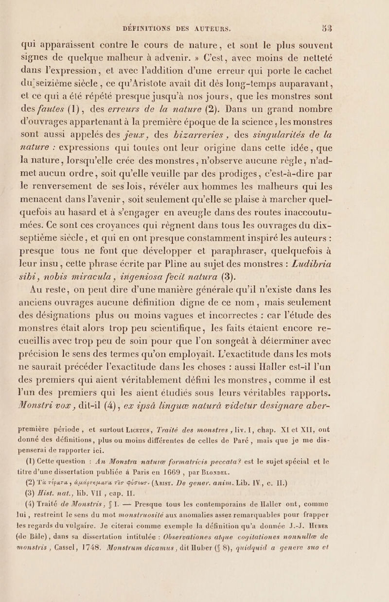 qui apparaissent contre le cours de nature, et sont le plus souvent signes de quelque malheur à advenir. » C’est, avec moins de netteté dans l'expression, et avec l'addition d’une erreur qui porte le cachet du; seizième siècle , ce qu’Aristote avait dit dès long-temps auparavant, et ce qui a été répété presque jusqu'à nos jours, que les monstres sont des fautes (1), des erreurs de la nature (2). Dans un grand nombre d'ouvrages appartenant à la première époque de la science , les monstres sont aussi appelés des jeux, des bizarreries, des sinqularités de la nature : expressions qui toules ont leur origine dans cette idée, que la nature, lorsqu'elle crée des monstres, n’observe aucune règle, n’ad- met aucun ordre, soit qu’elle veuille par des prodiges, c’est-à-dire par le renversement de ses lois, révéler aux hommes les malheurs qui les menacent dans l’avenir , soit seulement qu’elle se plaise à marcher quel- quefois au hasard et à s'engager en aveugle dans des routes inaccoutu- mées. Ce sont ces croyances qui règnent dans tous les ouvrages du dix- septième siecle, et qui en ont presque constamment inspiré les auteurs : presque tous ne font que développer et paraphraser, quelquefois à leur insu, cette phrase écrite par Pline au sujet des monstres : Zudibria sibi, nobis miracula, ingeniosa fecit natura (3). Au reste, on peut dire d’une manière générale qu’il n'existe dans les anciens ouvrages aucune définition digne de ce nom, mais seulement des désignations plus ou moins vagues et incorrectes : car l'étude des monstres était alors trop peu scientifique, les faits étaient encore re- cueillis avec trop peu de soin pour que l’on songeàt à déierminer avec précision le sens des termes qu’on employait. L’exactitude dans les mots ne saurait précéder l'exactitude dans les choses : aussi Haller est-il l’un des premiers qui aient véritablement défini les monstres, comme il est Vun des premiers qui les aient étudiés sous leurs véritables rapports. Monstri vox , dit-il (4), ex ipsà linquæ naturà videtur designare aber- première période, et surtout Licerus, Traité des monstres , liv.1, chap. XI et XII, ont donné des définitions, plus ou moins différentes de celles de Paré, mais que je me dis- penserai de rapporter ici. (1) Cette question : An Monstra naturæ formatricis peccata? est le sujet spécial et le titre d’une dissertation publiée à Paris en 1669 , par Bronper. (2) To répara , épucprnuara ris pustws. (Anisr. De gener. anim. Lib. IV, c. IL.) (3) Hist. nat., Kb. VIT , cap. II. (4) Traité de Monstris, { I. — Presque tous les contemporains de ilaller ont, comme lui, restreint le sens du mot monstruosité aux anomalies assez remarquables pour frapper les regards du vulgaire. Je citerai comme exemple la définition qu'a donnée J.-J. Huser (de Bâle), dans sa dissertation intitulée : Observationes atque cogitationes nonnullæ de