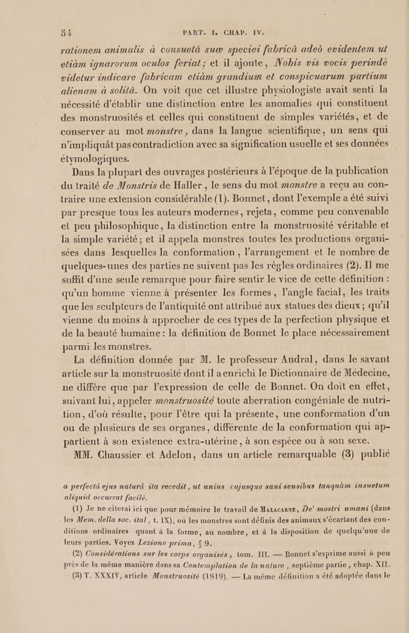 rationem animals à consuelà suœæ speciet fabricä aded evidentem ut etiäm ignarorum oculos feriat; et il ajoute, ÂVobis vis vocis perindè videtur indicare fabricam etiäm grandium et conspicuarum partium alienam à solità. On voit que cet illustre physiologiste avait senti la nécessité d'établir une distinction entre les anomalies qui constituent des monstruosilés et celles qui constituent de simples variétés, et de conserver au mot »#onstre, dans la langue scientifique, un sens qui n'impliquât pas contradiction avec sa signification usuelle et ses données étymologiques. Dans la plupart des ouvrages postérieurs à l’époque de la publication du traité de Monstris de Haller , le sens du mot monstre a reçu au con- traire une extension considérable (1). Bonnet, dont l'exemple a été suivi par presque tous les auteurs modernes, rejeta, comme peu convenable et peu philosophique, la distinction entre la monstruosité véritable et la simple variété ; et il appela monstres toutes les productions organi- sées dans lesquelles la conformation , l’arrangement et le nombre de quelques-unes des parties ne suivent pas les régles ordinaires (2). Il me suffit d’une seule remarque pour faire sentir le vice de cette définition : qu'un homme vienne à présenter les formes, l'angle facial, les traits que les sculpteurs de l’antiquité ont attribué aux statues des dieux ; qu'il vienne du moins à approcher de ces types de la perfection physique et de la beauté humaine: la définition de Bonnet le place nécessairement parmi les monstres. La définition donnée par M. le professeur Andral, dans le savant article sur la monstruosité dont il aenrichi le Dictionnaire de Médecine, ne diffère que par l'expression de celle de Bonnet. On doit en effet, suivant lui, appeler #onstruosité toute aberration congéniale de nutri- tion, d’où résulte, pour l’être qui la présente, une conformation d’un ou de plusieurs de ses organes, différente de la conformation qui ap- partient à son existence extra-utérine, à son espèce ou à son sexe. MM. Chaussier et Adelon, dans un article remarquable (3) publié a perfecté ejus naturd ila recedit, ut unius cujusque sani sensibus tanquäm insuetum aliquid occurrat facile. (1) Je ne citerai ici que pour mémoire le travail de Maracarne, De’ mostri umani (dans les Mem. della soc. ital, t. IX), où les monstres sont définis des animaux s’écartant des con- ditions ordinaires quant à la forme, au nombre, et à la disposition de quelqu’une de ? ? ( leurs parties, Voyez Lezione prima, { 9. (2) Considérations sur les corps organisés , tom. IIT. — Bonnet s'exprime aussi à peu Î q , Ë près de la même manière dans sa Contemplation de la nature , septième partie, chap. XIT. (3) T. XXXIV, article Monstruosité (1819), — La même définition a été adoptée dans le