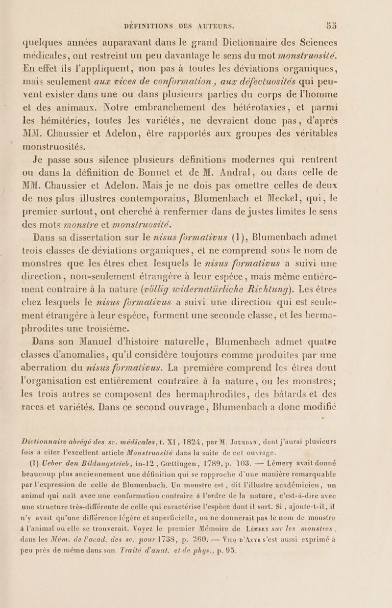 quelques années auparavant dans le grand Dictionnaire des Sciences médicales, ont restreint un peu davantage le sens du mot #onstruosite, En effet ils l’appliquent, non pas à toules les déviations organiques, mais seulement aux vices de conformation , aux défectuosités qui peu- vent exister dans une ou dans plusieurs parties du corps de l’homme et des animaux. Notre embranchement des hétérotaxies, et parmi les hémitéries, toutes les variétés, ne devraient donc pas, d'aprés MM. Chaussier et Adelon, être rapportés aux groupes des véritables monsiruosilés. Je passe sous silence plusieurs définitions modernes qui rentrent ou dans la définition de Bonnet et de M. Andral, ou dans celle de MM. Chaussier et Adelon. Mais je ne dois pas omettre celles de deux de nos plus illustres contemporains, Blumenbach et Meckel, qui, le premier surtout, ont cherché à renfermer dans de justes limites le sens des mots 2onstre et monstruosité. Dans sa dissertation sur le nèsus formativus (1), Blumenbach admet trois classes de dévialions organiques, et ne comprend sous le nom de monstres que les êtres chez lesquels le nisus formativus a suivi une direction, non-seulement étrangère à leur espèce, mais même entière- ment contraire à la nature (où//ig swidernatürliche Richtung). Les êtres chez lesquels le nèsus formativus a suivi une direction qui est seule- ment étrangère à leur espèce, forment une seconde classe, et les herma- phrodites une troisième. Dans son Manuel d'histoire naturelle, Blumenbach admet quatre classes d'anomalies, qu’il considère toujours comme produites par une aberration du nisus formativus. La première comprend les êtres dont l’organisation est entièrement contraire à la nature, ou les monstres; les trois autres se composent des hermaphrodites, des bâtards et des races et variétés. Dans ce second ouvrage, Blumenbach a done modifié * Dictionnaire abrégé des sc. médicales,t. XI, 1824, par M. Jouroax, dont j'aurai plusieurs fois à citer l’excellent article Monstruosité dans la suite de cet ouvrage. (1) Ueber den Bildungstrieb, in-12 , Gœttingen, 1789, p. 103. — Lémery avait donné beaucoup plus anciennement une définition qui se rapproche d'une manière remarquable par l’expression de celle de Blumenbach. Un monstre est, dit l’illustre académicien, un animal qui naît avec une conformation contraire à l’ordre de la nature, c’est-à-dire avec une structure très-différente de celle qui caractérise l’espèce dont il sort. Si, ajoute-t-il, il n’y avait qu’une différence légère et superficielle, on ne donnerait pas le nom de monstre à l’animal où elle se trouverait. Voyez le premier Mémoire de Lémerx sur les monstres, dans les Mém. de l’acad. des sc. pour 1738, p. 260. — Vico-n’Azyr s'est aussi exprimé à peu près de même dans son Traité d’anat. et de phys., p. 95.