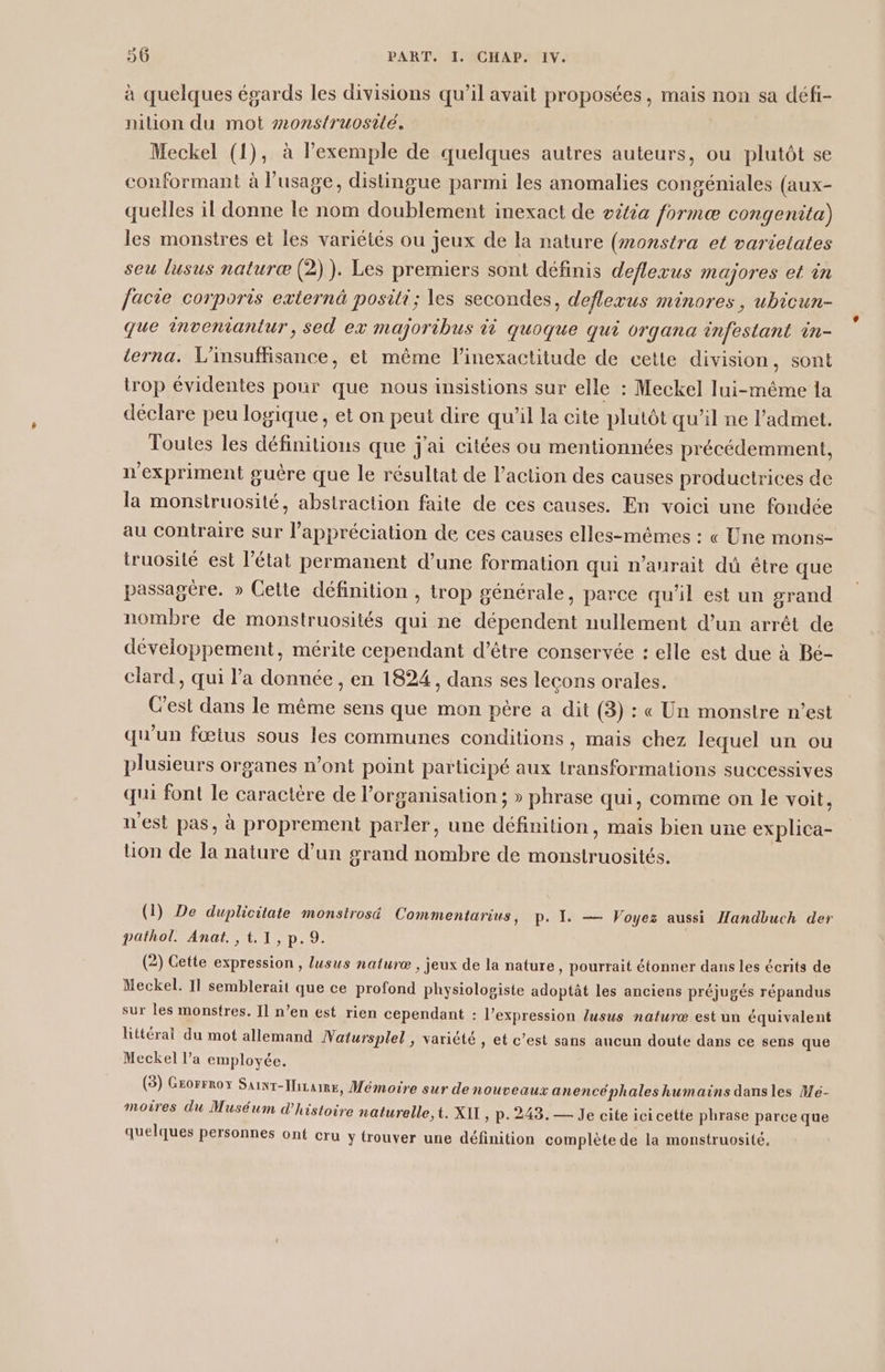 à quelques égards les divisions qu’il avait proposées, mais non sa défi- nilion du mot #onstruosilé, Meckel (1), à l'exemple de quelques autres auteurs, ou plutôt se conformant à l'usage, distingue parmi les anomalies congéniales (aux- quelles il donne le nom doublement inexact de oëtia formæ congenita) les monstres et les variétés ou jeux de la nature (monstra et varietates seu lusus naturæ (2)). Les premiers sont définis deflevus majores et in facie corporis externä positi; les secondes, deflezus minores, ubicun- que inveniantur, sed ex majoribus ti quoque qui vrgana infestant in- terna. L’insuffisance, et même l’inexactitude de cette division, sont trop évidentes pour que nous insistions sur elle : Meckel lui-même la déclare peu logique, et on peut dire qu’il la eite plutôt qu’il ne l’admet. Toutes les définitions que j'ai citées ou mentionnées précédemment, n'expriment guère que le résultat de l’action des causes productrices de la monstruosité, abstraction faite de ces causes. En voici une fondée au contraire sur l'appréciation de ces causes elles-mêmes : « Une mons- truosilé est l’état permanent d’une formation qui n’aurait du étre que passagère. » Celte définition , trop générale, parce qu'il est un grand nombre de monstruosités qui ne dépendent nullement d’un arrêt de développement, mérite cependant d’être conservée : elle est due à Bé- clard, qui l’a donnée, en 1824, dans ses lecons orales. Cest dans le même sens que mon père a dit (3) : « Un monstre n’est qu'un fœtus sous les communes conditions, mais chez lequel un ou plusieurs organes n’ont point participé aux transformations successives qui font le caractère de l’organisation ; » phrase qui, comme on le voit, n'est pas, à proprement parler, une définition, mais bien une explica- üon de la nature d’un grand nombre de monstruosités. (1) De duplicitate monstrosé Commentarius, p. Ï. — Voyez aussi Handbuch der pathol. Anat. ,t.1,p.9. (2) Cette expression , lusus naturæ , jeux de la nature, pourrait étonner dans les écrits de Meckel. 11 semblerait que ce profond physiologiste adoptât les anciens préjugés répandus sur les monstres. 11 n’en est rien cependant : l'expression lusus naturæ est un équivalent littérai du mot allemand Watursplel , variété , et c’est sans aucun doute dans ce sens que Meckel l’a employée. (5) Grorrroy SaiNT-IlizamE, Mémoire sur de nouveaux anencéphales humains dansles Mé- moires du Muséum d'histoire naturelle, t. XIT, p.248. — Je cite ici cette phrase parce que quelques personnes ont cru y trouver une définition complète de la monstruosité.