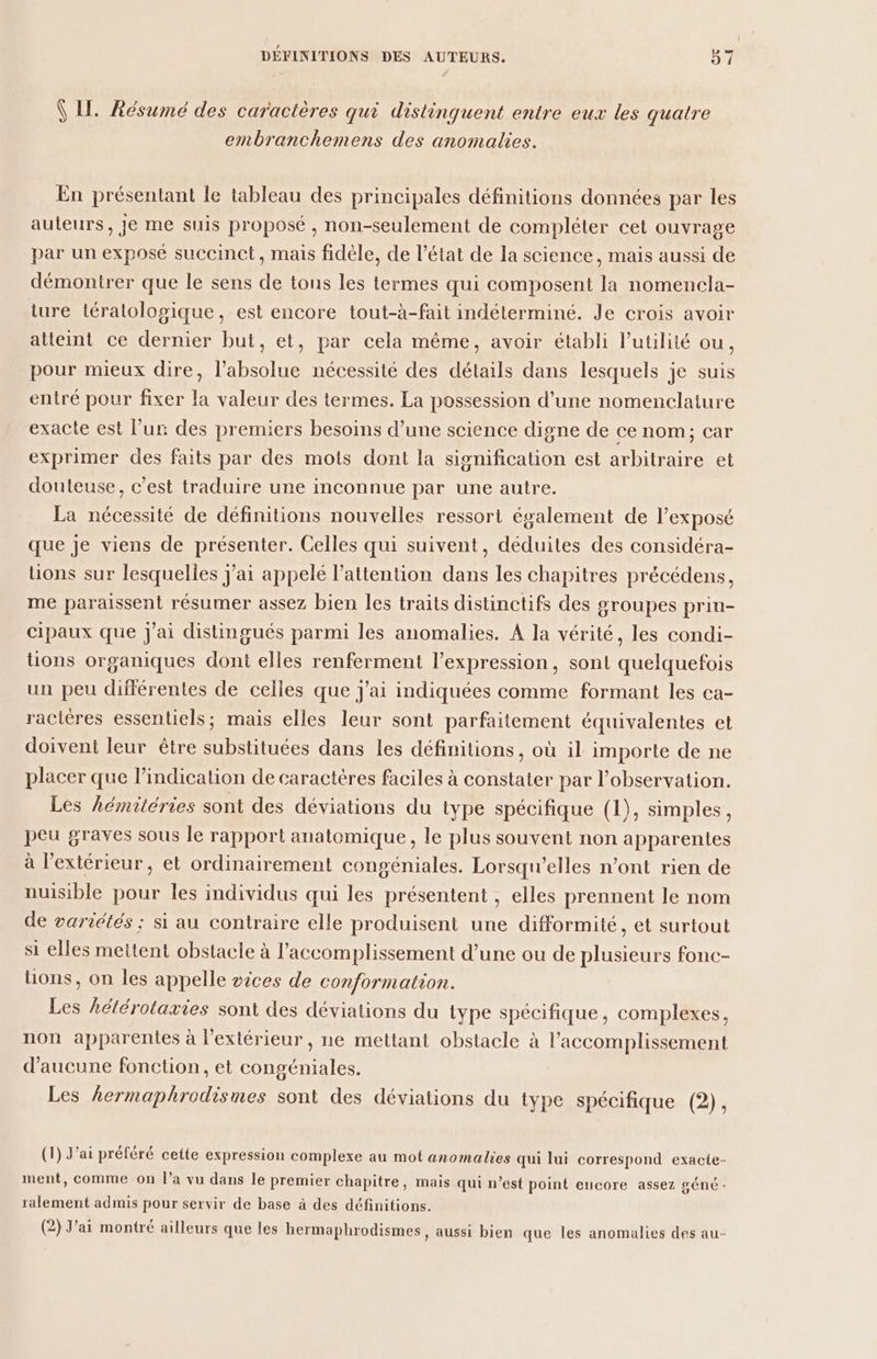 Ÿ LI. Résumé des caractères qui distinguent entre eux les quatre embranchemens des anomalies. En présentant le tableau des principales définitions données par les auteurs, je me suis proposé , non-seulement de compléter cet ouvrage par un exposé succinct, mais fidèle, de l’état de la science, mais aussi de démontrer que le sens de tons les termes qui composent la nomencla- ture tératologique, est encore tout-à-fait indéterminé. Je crois avoir atteint ce dernier but, et, par cela même, avoir établi l'utilité ou, pour mieux dire, l’absolue nécessité des détails dans lesquels je suis entré pour fixer la valeur des termes. La possession d'une nomenclature exacte est l’ur des premiers besoins d’une science digne de ce nom; car exprimer des faits par des mots dont la signification est arbitraire et douteuse, c’est traduire une inconnue par une autre. La nécessité de définitions nouvelles ressort également de l’exposé que je viens de présenter. Celles qui suivent, déduites des considéra- üons sur lesquelles J'ai appelé l'attention dans les chapitres précédens, me paraissent résumer assez bien les traits distinctifs des groupes prin- cipaux que j'ai distingués parmi les anomalies. A la vérité, les condi- tions organiques dont elles renferment l'expression, sont quelquefois un peu différentes de celles que J'ai indiquées comme formant les ca- racières essentiels; mais elles leur sont parfaitement équivalentes et doivent leur être substituées dans les définitions, où il importe de ne placer que l'indication de caractères faciles à constater par l'observation. Les hémitéries sont des déviations du type spécifique (1), simples, peu graves sous le rapport anatomique, le plus souvent non apparentes à l’extérieur, et ordinairement congéniales. Lorsqu'elles n’ont rien de nuisible pour les individus qui les présentent , elles prennent le nom de variétés ; si au contraire elle produisent une difformité, et surtout si elles mettent obstacle à l’accomplissement d’une ou de plusieurs fonc- ons, on les appelle sices de conformation. Les hclérotaxies sont des déviations du type spécifique, complexes, non apparentes à l’extérieur, ne mettant obstacle à l’accomplissement d'aucune fonction, et congéniales. Les hermaphrodismes sont des déviations du type spécifique (2), (1) J'ai préféré cette expression complexe au mot anomalies qui lui correspond exacte- ment, comme on l'a vu dans le premier chapitre, mais qui n’est point encore assez géné - ralement admis pour servir de base à des définitions. (2) J'ai montré ailleurs que les hermaphrodismes, aussi bien que les anomalies des au-