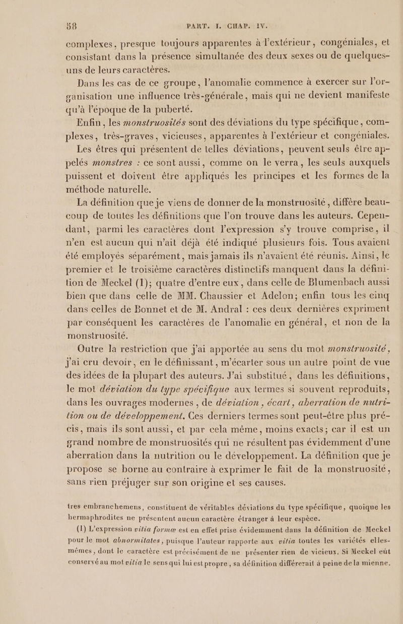 complexes, presque toujours apparentes à l’extérieur, congéniales, et consistant dans la présence simultanée des deux sexes ou de quelques- uns de leurs caractéres. Dans les cas de ce groupe, l’anomalie commence à exercer sur l’or- ganisation une influence très-générale, mais qui ne devient manifeste qu’à l’époque de la puberté. Enfin , les monstruosités sont des déviations du type spécifique, com- plexes, très-praves, vicieuses, apparentes à l'extérieur et congéniales. Les êtres qui présentent de telles déviations, peuvent seuls être ap- pelés monstres : ce sont aussi, comme on le verra, Les seuls auxquels puissent et doivent être appliqués les principes et les formes de la méthode naturelle. La définition que je viens de donner de la monstruosité, diffère beau- coup de toutes les définitions que l’on trouve dans les auteurs. Cepen- dant, parmi les caractères dont l'expression sy trouve comprise, il n'en est aucun qui n'ait déjà été indiqué plusieurs fois. Tous avaieni été employés séparément, mais jamais ils n'avaient été réunis. Ainsi, le premier et le troisième caractèrés distinctifs manquent dans la défini- tion de Meckel (1); quatre d’entre eux, dans celle de Blumenbach aussi bien que dans celle de MM. Chaussier et Adelon; enfin tous les cinq dans celles de Bonnet et de M. Andral : ces deux dernières expriment par conséquent les caractères de l’anomalie en général, et non de Îa monstruosité. Outre la restriction que j'ai apportée au sens du mot #2onstruosilé, Jai cru devoir, en le définissant, m'écarter sous un autre point de vue des idées de la plupart des auteurs. J’ai substitué, dans les définitions, le mot déviation du type spécifique aux termes si souvent reproduits, dans les ouvrages modernes , de déviation, écart, aberration de nutre- tion ou de développement. Ces derniers termes sont peut-être plus pré- is, mais ils sont aussi, et par cela même, moins exacts; car il est un grand nombre de monstruosilés qui ne résultent pas évidemment d’une aberration dans la nutrition ou le développement. La définition que Je propose se borne au contraire à exprimer le fait de la monstruosité, sans rien préjuger sur son origine el ses causes. tres embranchemens, constituent de véritables déviations du type spécifique, quoique les hermaphrodites ne présentent aucun caractère étranger à leur espèce. (1) L'expression vifia forme est en effei prise évidemment dans la définition de Meckel pour le mot abnormitates, puisque l’auteur rapporte aux oifia toutes les variétés elles- mêmes, dont le caractère est précisément de ne présenter rien de vicieux. Si Meckel eût s nn , ù , se . f + û . . conservé au mofvitia le sens qui lui est propre, sa définition différerait à peine de la mienne,