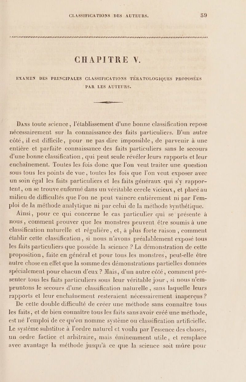 LA PAANIANAA NANAANARANANANAAAAANANAAAAANARA NAAANANAN AAA AAAAANAAANANASAT AAA ANATANAIY AAAAAAAS AAA AAA NAANAAANASSAA AAA AURA CHAPITRE V. EXAMEN DES PRINCIPALES CLASSIFICATIONS TÉRATOLOGIQUES PROPOSÉES PAR LES AUTEURS. Dans toute science, l'établissement d’une bonne classification repose nécessairement sur la connaissance des faits particuliers. D’un autre côté, il est difficile, pour ne pas dire impossible, de parvenir à une entière et parfaite connaissance des faits particuliers sans le secours d’une bonne classification , qui peut seule révéler leurs rapports et leur enchaînement. Toutes les fois donc que l’on veut traiter une question sous tous les points de vue, toutes les fois que l’on veut exposer avec un soin égal les faits particuliers et les faits généraux qui s’y rappor- tent, on se trouve enfermé dans un véritable cercle vicieux, et placé au milieu de difficultés que l’on ne peut vaincre entièrement ni par l’em- ploi de la méthode analytique ni par celui de la méthode synthétique. Alnsi, pour ce qui concerne le cas particulier qui se présente à nous , comment prouver que les monstres peuvent être soumis à une classification naturelle et régulière, et, à plus forte raison , comment établir celte classification, si nous n'avons préalablement exposé tous les faits particuliers que possède la science ? La démonstration de cette proposition, faite en général et pour tous les monstres, peut-elle être autre chose en effet que la somme des démonstrations partielles données spécialement pour chacun d’eux ? Mais, d’un autre côté, comment pré- sentier tous les faits parüculiers sous leur véritable jour , si nous n’em- pruntons le secours d’une classification naturelle , sans laquelle leurs rapports et leur enchaînement resteraient nécessairement inaperçus ? De cette double difficulté de créer une méthode sans connaître tous les faits, et de bien connaître tous les faits sans avoir créé une méthode, est né l'emploi de ce qu'on nomme système ou classification artificielle, Le système substitue à l’ordre naturel et voulu par l’essence des choses, un ordre factice et arbitraire, mais éminemment utile, et remplace avec avantage la méthode jusqu’à ce que la science soit mûre pour