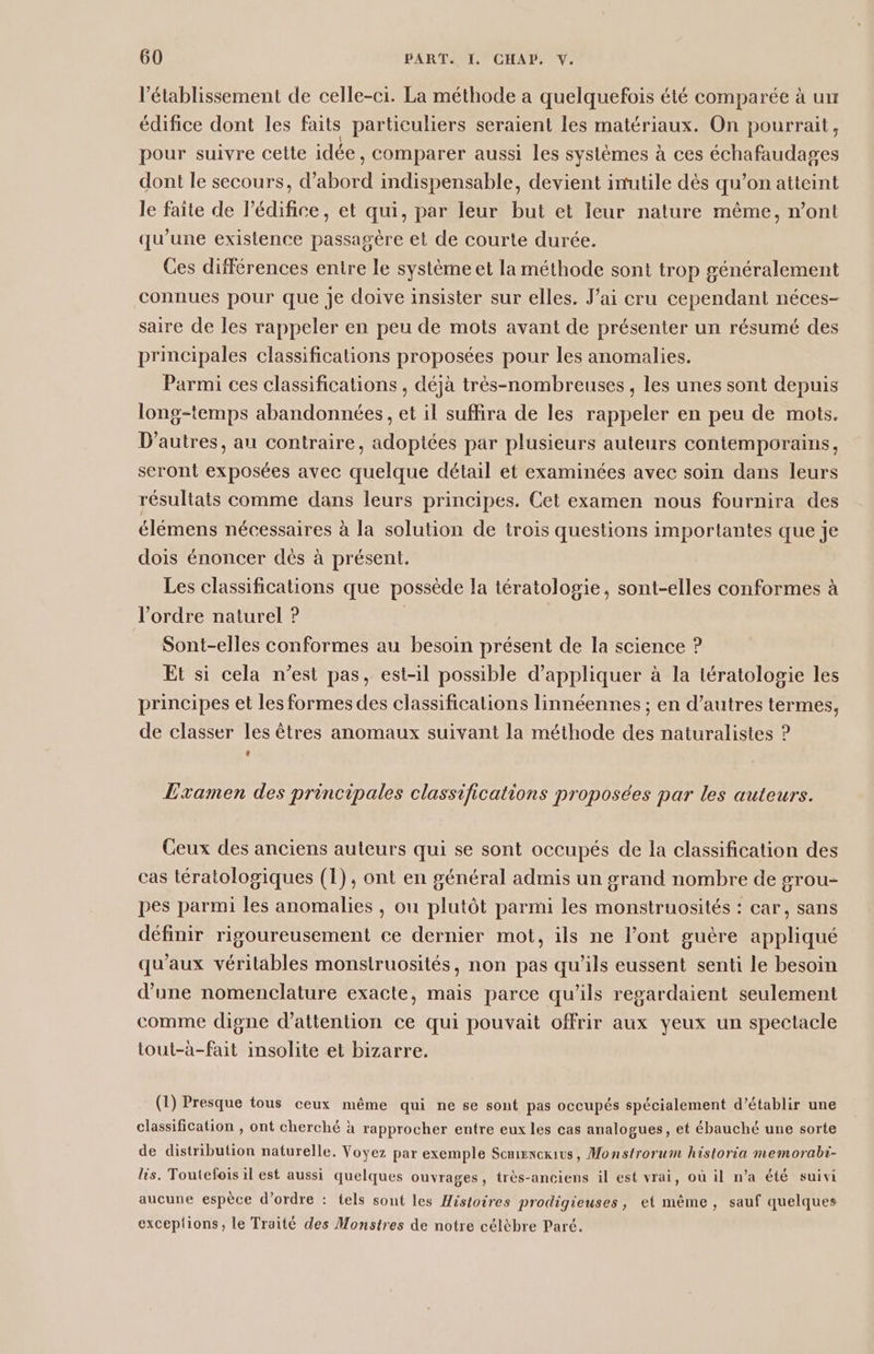 l'établissement de celle-ci. La méthode a quelquefois été comparée à un édifice dont les faits particuliers seraient les matériaux. On pourrait, pour suivre cette idée, comparer aussi les systèmes à ces échafaudages dont le secours, d’abord indispensable, devient inutile dès qu’on atteint le faite de l'édifice, et qui, par leur but et leur nature même, n’ont qu’une existence passagère et de courte durée. Ces différences entre le système et la méthode sont trop généralement connues pour que je doive insister sur elles. J'ai cru cependant néces- saire de les rappeler en peu de mots avant de présenter un résumé des principales classifications proposées pour les anomalies. Parmi ces classifications , déjà très-nombreuses , les unes sont depuis long-temps abandonnées, et il suffira de les rappeler en peu de mots. D’autres, au contraire, adoptées par plusieurs auteurs contemporains, seront exposées avec quelque détail et examinées avec soin dans leurs résultats comme dans leurs principes. Cet examen nous fournira des élémens nécessaires à la solution de trois questions importantes que je dois énoncer dès à présent. Les classifications que possède la tératologie, sont-elles conformes à l’ordre naturel ? | | Sont-elles conformes au besoin présent de la science ? Et si cela n’est pas, est-il possible d'appliquer à la tératologie les principes et les formes des classifications linnéennes ; en d’autres termes, de classer les êtres anomaux suivant la méthode des naturalistes ? Li) Examen des principales classifications proposées par les auteurs. Ceux des anciens auteurs qui se sont occupés de la classification des cas tératologiques (1), ont en général admis un grand nombre de grou- pes parmi les anomalies , ou plutôt parmi les monstruosités : car, sans définir rigoureusement ce dernier mot, ils ne l’ont guère appliqué qu'aux véritables monstruosités, non pas qu’ils eussent senti le besoin d’une nomenclature exacte, mais parce qu’ils regardaient seulement comme digne d'attention ce qui pouvait offrir aux yeux un spectacle tout-à-fait insolite et bizarre. (1) Presque tous ceux même qui ne se sont pas occupés spécialement d'établir une classification , ont cherché à rapprocher entre eux les cas analogues, et ébauché une sorte de distribution naturelle. Voyez par exemple Scnienexius, Monstrorum historia memorabi- lis. Toutefois il est aussi quelques ouvrages, très-anciens il est vrai, où il n’a été suivi aucune espèce d’ordre : tels sont les Histoires prodigieuses, et mème, sauf quelques exceplions, le Traité des Monstres de notre célèbre Paré.