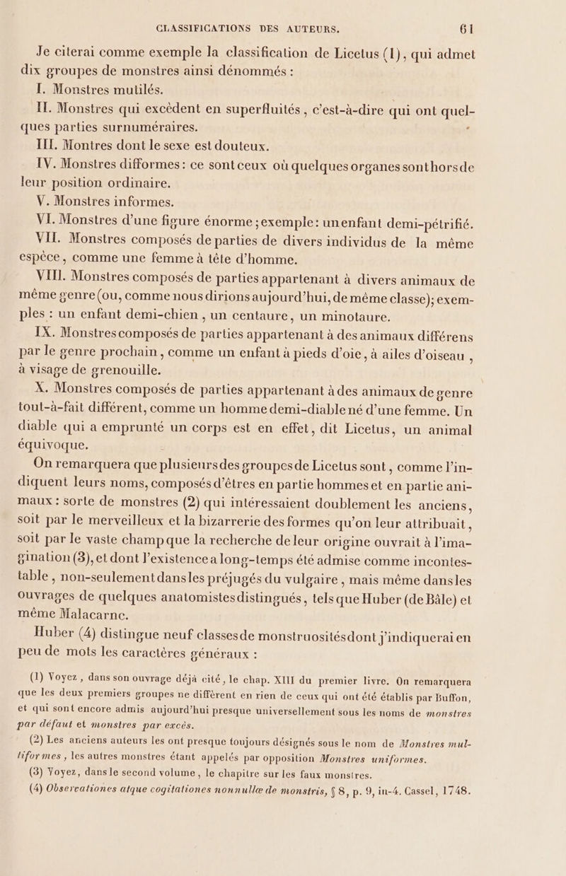 Je citerai comme exemple la classification de Licetus (1), qui admet dix groupes de monstres ainsi dénommés : I. Monstres mutilés. IT. Monstres qui excèdent en superfluités , c’est-à-dire qui ont quel- ques parties surnuméraires. d III. Montres dont le sexe est douteux. IV. Monstres difformes: ce sont ceux où quelques organes sonthorsde leur position ordinaire. V. Monstres informes. VI. Monstres d’une figure énorme ;exemple: unenfant demi-pétrifié. VII. Monstres composés de parties de divers individus de la même espèce, comme une femme à tête d'homme. VIII. Monstres composés de parties appartenant à divers animaux de même genre (ou, comme nousdirions aujourd’hui, de même classe); exem- ples : un enfant demi-chien , un centaure, un minotaure. IX. Monstres composés de parties appartenant à des animaux différens par le genre prochain , comme un enfant à pieds d’oie, à ailes d’oiseau à à visage de grenouille. X. Monstres composés de parties appartenant à des animaux de senre tout-à-fait différent, comme un homme demi-diable né d’une femme. Un diable qui a emprunté un corps est en effet, dit Licetus, un animal équivoque. : On remarquera que plusienrsdes groupesde Licetus sont, comme l’in- diquent leurs noms, composés d'êtres en partie hommes et en partie ani- maux : sorte de monstres (2) qui intéressaient doublement les anciens, soit par le merveilleux et la bizarrerie des formes qu'on leur attribuait, soit par le vaste champ que la recherche de leur origine ouvrait à l'ima- ginalion (3), et dont existence a long-temps été admise comme incontes- table , non-seulement dansles préjugés du vulgaire , mais même dansles ouvrages de quelques anatomistesdistingués, tels que Huber (de Bâle) et même Malacarne. Huber (4) distingue neuf classesde monstruosités dont j'indiquerai en peu de mots les caractères généraux : (1) Voyez, dans son ouvrage déjà cité, le chap. XIII du premier livre. On remarquera que les deux premiers groupes ne diffèrent en rien de ceux qui ont été établis par Buffon, et qui sont encore admis aujourd’hui presque universellement sous les noms de monstres par défaut et monstres par excès. (2) Les anciens auteurs les ont presque toujours désignés sous le nom de Monstres mul- liformes , les autres monstres étant appelés par opposition Monstres uniformes. (3) Voyez, dans le second volume, le chapitre sur les faux monstres.