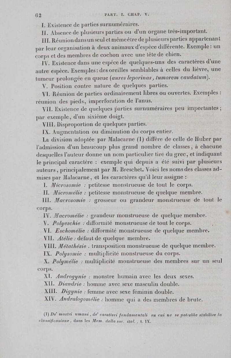 I. Existence de parties surnuméraires. IT. Absence de plusieurs parties ou d’un organe lrés-important. IIL. Réunion dans un seul etmêmeêtre de plusieurs parties appartenant par leur organisation à deux animaux d'espèce différente. Exemple : un corps et des membres de cochon avec une tête de chien. IV. Existence dans une espèce de quelques-uns des caractères d’une autre espèce. Exemples: des oreilles semblables à celles du lièvre, une tumeur prolongée en queue (aures leporinas, tumorem caudaium). V. Position contre nature de quelques parties. VI. Réunion de parties ordinairement libres ou ouvertes. Exemples : réunion des pieds, imperforation de l'anus. VII. Existence de quelques parties surnuméraires peu importantes ; par exemple, d'un sixième doigt. VIIL. Disproportion de quelques parties. IX. Augmentation ou diminution du corps entier. La division adoptée par Malacarne (1) diffère de celle de Huber par l'admission d’un beaucoup plus grand nombre de classes, à chacune desquelles l’auteur donne un nom particulier tiré du grec, et mdiquant le principal caractère : exemple qui depuis a élé suivi par plusieurs auteurs, principalement par M. Breschet. Voici les noms des classes ad- mises par Malacarne, et les caractères qu'il leur assigne : I. Microsomie : petitesse monsirueuse de tout le corps. IT. Maicroméhe : petitesse monstrueuse de quelque membre. II. Macrosomie : grosseur où grandeur monstrueuse de tout le corps. IV. Macromélie : grandeur monstrueuse de quelque membre. V. Polyeschie : difformité monstrueuse de tout le corps. VI. ÆEschomélie : difformité monstrueuse de quelque membre. VIL. Atélie : défaut de quelque membre. VIII. Métathésie . transposition monstrueuse de quelque membre. IX. Polysomie : multiphcité monstrueuse du corps. X. Polymélie : multiplicité monsirueuse des membres sur un seul COrps. | | XL Androgynie : monsire humain avec les deux sexes. XI. Diandrie : homme avec sexe masculin double. XIIT. Digynie : femme avec sexe féminin double. XIV. Andralogomélie : homme qui a des membres de brute. CRE 2 PAL Û ; 3 : . 7: (1) De’ mostri umanti, de’ caratteri fondamentali su cui ne se potrebbe stabilire la classificazione ;, dans les Mem. della soc. ital. , t. IX.