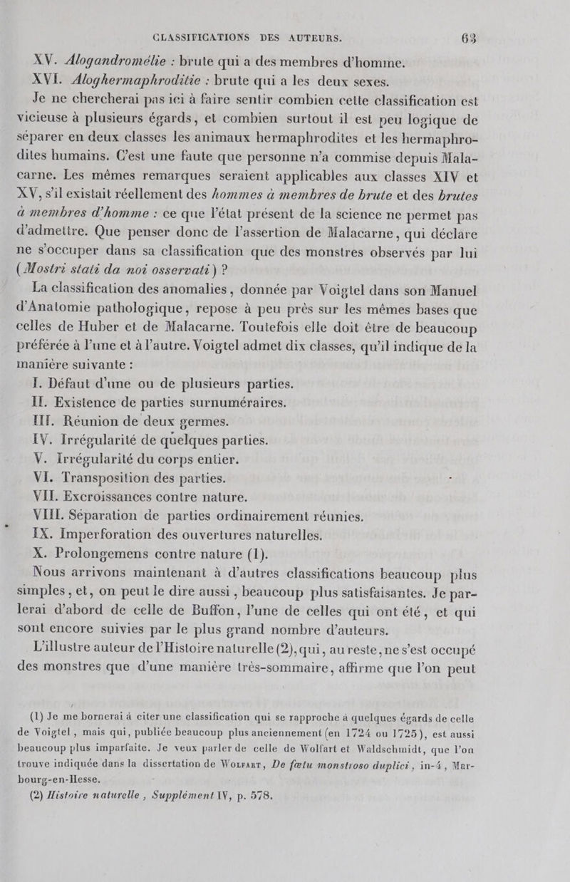 XV. Alogandromélie : brute qui a des membres d'homme. XVI. Aloghermaphroditie : brute qui a les deux sexes. Je ne chercherai pas ici à faire sentir combien cette classification est vicieuse à plusieurs égards, et combien surtout il est peu logique de séparer en deux classes les animaux hermaphrodites et les hermaphro- dites humains. C’est une faute que personne n’a commise depuis Mala- carne. Les mêmes remarques seraient applicables aux classes XIV et XV, s’il existait réellement des Aommes à membres de brute et des brutes a membres d'homme : ce que l'état présent de la science ne permet pas d'admetire. Que penser donc de l’assertion de Malacarne, qui déclare ne s'occuper dans sa classification que des monstres observés par lui (Mostrè stati da noi osservati) ? La classification des anomalies, donnée par Voiglel dans son Manuel d'Anatomie pathologique, repose à peu prés sur les mêmes bases que celles de Huber et de Malacarne. Toutefois elle doit être de beaucoup préférée à l’une et à l’autre. Voigtel admet dix classes, qu’il indique de la manière suivante : I. Défaut d’une ou de plusieurs parties. IL. Existence de parties surnuméraires. IT. Réunion de deux germes. IV. Irrégularité de quelques parties. V. Irrégularité du corps entier. VI. Transposition des parties. 6 VII. Excroissances contre nature. VIIL. Séparation de parties ordinairement réunies. IX. Imperforation des ouvertures naturelles. X. Prolongemens contre nature (1). Nous arrivons maintenant à d’autres classifications beaucoup plus simples , et, on peut le dire aussi, beaucoup plus satisfaisantes. Je par- lerai d’abord de celle de Buffon, l’une de celles qui ont été, et qui sont encore suivies par le plus grand nombre d'auteurs. L'illustre auteur de l'Histoire naturelle (2), qui, au reste ,ne s’est occupé des monstres que d’une manière très-sommaire, affirme que l’on peut (1) Je me borneraï à citer une classification qui se rapproche à quelques égards de celle de Voigtel, mais qui, publiée beaucoup plus anciennement (en 1724 ou 1725), est aussi ? beaucoup plus imparfaite. Je veux parler de celle de Wolfart et Waldschmidt, que l’on trouve indiquée dans la dissertation de Wozrarr, De fœlu monstroso duplici, in-4, Mer- bourg-en-Hesse. (2) Histoire naturelle, Supplément AV, p. 578.