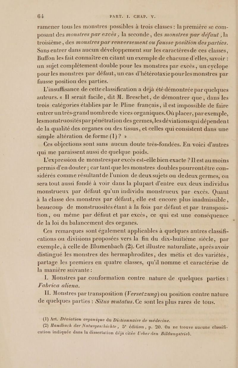 ramener tous les monstres possibles à trois classes : la premiére se com- posant des monstres par excés , la seconde, des monstres par défaut , la troisième , des #onstres par renversement ou fausse position des parties. Sans entrer dans aucun développement sur les caractères de ces classes, Buffon les fait connaître en citant un exemple de chacune d'elles, savoir : un sujet complètement double pour les monstres par excès, un cyclope pour les monstres par défaut, un cas d’hétérotaxie pourles monstres par fausse position des parties. L'insuffisance de cette classification a déjà été démontrée par quelques auteurs. « Il serait facile, dit M. Breschet, de démontrer que, dans les trois catégories établies par le Pline français, il est impossible de faire entrer untrès-grandnombrede vices organiques. Où placer, par exemple, lesmonstruosités par pénétration des germes, les déviations qui dépendent de la qualité des organes ou des tissus, et celles qui consistent dans une simple altération de forme (1) ? » Ces objections sont sans aucun doute très-fondées. En voici d’autres qui me paraissent aussi de quelque poids. L'expression de monstres par excès est-elle bien exacte ? Il est au moins permis d’en douter ; car tant que les monstres doubles pourront être con- sidérés comme résultant de l'union de deux sujets ou dedeux germes, On sera tout aussi fondé à voir dans la plupart d’entre eux deux individus monstrueux par défaut qu'un individu monstrueux par excès. Quant à la classe des. monstres par défaut, elle est encore plus inadmissible, beaucoup de monstruosités élant à la fois par défaut et par transposi- tion, ou même par défaut et par excès, ce qui est une conséquence de la loi du balancement des organes. Ces remarques sont également applicables à quelques autres classifi- cations ou divisions proposées vers la fin du dix-huitième siècle, par exemple, à celle de Blumenbach (2). Cet illustre naturaliste, après avoir distingué les monstres des hermaphrodites, des métis et des variétés, partage les premiers en quatre classes, qu'il nomme et caractérise de la manière suivante : 1. Monsires par conformation contre nature de quelques parties : Fabrica aliena. IL Monstres par transposition (Versetzung) ou position contre nature de quelques parties : Situs mutatus.Ce sont les plus rares de tous. (1) Art. Déviation organique au Dictionnaire de médecine. g n T 5 x. QI . (2) Handbuch der Naturgeschichte, 5° édition, p. 20. On ne trouve aucune classifi- cation indiquée dans la dissertation déjà citée Ueberden Bildungstrieb.