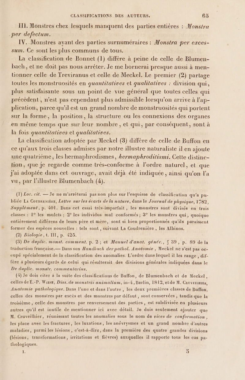 111. Monstres chez lesquels manquent des parties entières : Monstra per defectum. IV. Monstres ayant des parties surnuméraires : Monstra per exces- sum. Ce sont les plus communs de tous. La classification de Bonnet (1) diffère à peine de celle de Blumen- bach, et ne doit pas nous arrêter. Je me bornerai presque aussi à men- tionner celle de Treviranus et celle de Meckel. Le premier (2) partage ioutes les monstruosités en quantitatives et qualitatives : division qui, plus satisfaisante sous un point de vue général que toutes celles qui précédent , n’est pas cependant plus admissible lorsqu'on arrive à l’ap- plication, parce qu'il est un grand nombre de monstruosités qui portent sur la forme, la position, la structure ou les connexions des organes en même temps que sur leur nombre, et qui, par conséquent, sont à la fois quantitatives et qualitatives. | La classification adoptée par Meckel (3) différe de celle de Buffon en ce qu'aux trois classes admises par notre illustre naturaliste il en ajoute une quatrième, les hermaphrodismes, kermaphroditismi. Cette distine- tion, que Je regarde comme très-conforme à l’ordre naturel, et que J'ai adoptée dans cet ouvrage, avait déjà été indiquée , ainsi qu’on l’a vu, par l’illustre Blumenbach (4). (1) Loc. cit. — Je ne m’arrêterai pas non plus sur l’esquisse de classification qu’a pu- bliée La Counreniëre, Lettre sur les écarts de la nature, dans le Journal de physique, 1782, Supplément, p. 401. Dans cet essai très-imparfait , les monstres sont divisés en trois classes : 1° les mulets ; 2° les individus mal conformés ; 3° les monstres qui, quoique entièrement différens de leurs père et mère, sont si bien proportionnés qu’ils paraissent former des espèces nouvelles : tels sont , suivant La Coudrenière , les Albinos, (2) Biologie, t. II, p. 425. (3) De duplic. monst. comment. p. 2 ; et Manuel d'anat. génér., $ 39, p. 89 de la traduction française.— Dans son Handbuch der pathol. Anatomie , Meckel ne s’est pas oc- cupé spécialement de la classification des anomalies. L'ordre dans lequel il les range , dif- fère à plusieurs égards de celui qui résulterait des divisions générales indiquées dans le De duplic. monstr. commentarius. (4) Je dois citer à la suite des classifications de Buffon, de Blumenbach et de Meckel, celles de E.-P. Wizse, Diss. de monstris animalium, in-4, Berlin, 1812, etde M. CRUVEILHIER, Anatomie pathologique. Dans l’une et dans l’autre , les deux premières classes de Buffon, celles des monstres par excès et des monstres par défaut, sont conservées , tandis que la troisième , celle des monstres par renversement des parties, est subdivisée en plusieurs autres qu’il est inutile de mentionner ici avec détail. Je dois seulement ajouter que M. Cruveilhier, réunissant toutes les anomalies sous le nom de vices de conformation , les place avec les fractures, les luxations, les anévrysmes et un grand nombre d’autres maladies, parmi les lésions , c’est-à-dire, dans la première des quatre grandes divisions (lésions, transformations , irritations et fièvres) auxquelles il rapporte tous les cas pa- thologiques. , 5