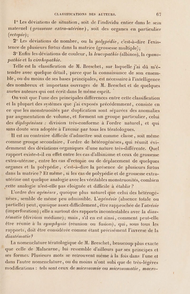 1° Les déviations de situation, soit de l'individu entier dans le sein maternel (grossesse extra-utérine), soit des organes en particulier (ectopie) ; 2° Les déviations de nombre, ou la polypédie, c’est-à-dire l’exis- tence de plusieurs fœtus dans la matrice (grossesse multiple) ; 3° Enfin les déviations de couleur , la leucopathie (albinos), la cyano- pathie et la cirrhopathie. Telle est la classification de M. Breschet, sur laquelle jai dû m'é- tendre avec quelque détail, parce que la connaissance de son ensem- ble, ou du moins de ses bases principales, est nécessaire à l’intelligence des nombreux et importans ouvrages de M. Breschel et de quelques aurtes auteurs qui ont écrit dans le même esprit. On voit que l’une des principales différences entre cette classification et la plupart des systèmes que j'ai exposés précédemment, consiste en ce que les monstruosités par duplication sont séparées des anomalies par augmentation de volume, et forment un groupe particulier, celui des diplogénèses : division très-conforme à l’ordre naturel, et qui sans doute sera adoptée à l'avenir par tous les tératologues. Il est au contraire difficile d'admettre soit comme classe, soit même comme groupe secondaire, l’ordre de hétérogénèses, qui réunit évi- demment des déviations organiques d’une nature très-différente. Quel rapport existe-t-il en effet entre Les cas d’albinisme et ceux de grossesse extra-utérine, entre les cas d’ectopie ou de déplacement de quelques organes et la polypédie, c’est-à-dire la présence de plusieurs fœtus dans la matrice ? Et même, si les cas de polypédie et de grossesse extra- ulérine ont quelque analogie avec les véritables monstruosités, combien celte analogie n'est-elle pas éloignée et diflicile à établir ? L'ordre des agénèses, quoique plus naturel que celui des hétérogé- nèses, semble de même peu admissible. L’agénésie (absence totale ou partielle) peut, quoique assez difficilement , être rapprochée de l’atrésie (imperforation) ; elle a surtout des rapports incontestables avec la dias- tématie (division médiane); mais, s’il en est ainsi, comment peut-elle être réunie à la symphysie (réunion ou fusion), qui, sous tous les rapports, doit être considérée comme étant précisément l'inverse de la diastématie? La nomenclature lératologique de M. Breschet, beaucoup plus exacte que celle de Malacarne, lui ressemble d’ailleurs par ses principes et ses formes. Plusieurs mots se retrouvent même à la fois dans l’une et dans l’autre nomenclature, ou du moins n’ont subi que de trés-légères modifications : tels sont ceux de #icrosomie ou microsomatie, macro-