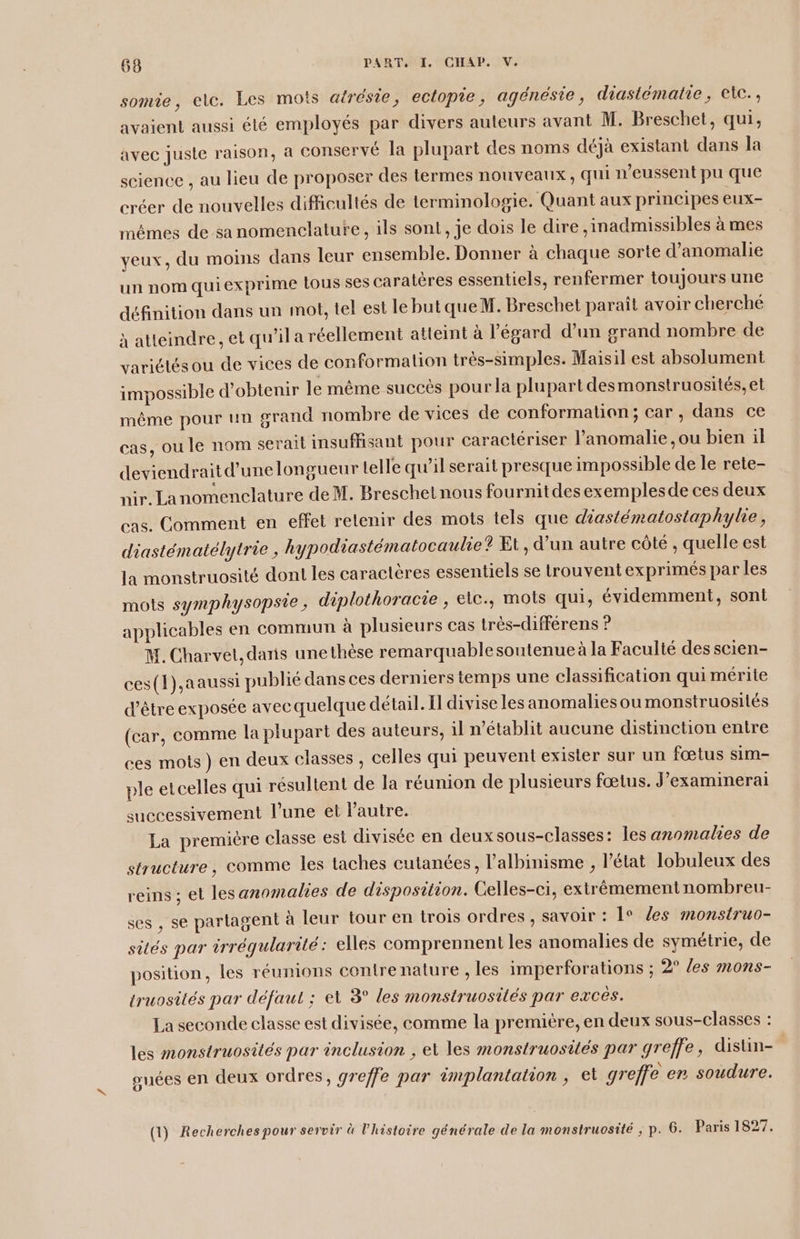somie, elc. Les mots atrésie, ectopie, agénésie, diastématie, etc. avaient aussi été employés par divers auteurs avant M. Breschet, qui, avec juste raison, a conservé Ja plupart des noms déjà existant dans la science , au lieu de proposer des termes nouveaux, qui n’eussent pu que créer de nouvelles difficultés de terminologie. Quant aux principes eux- mêmes de sa nomenclature, ils sont, je dois le dire ,inadmissibles à mes veux, du moins dans leur ensemble. Donner à chaque sorte d’anomalie un nom quiexprime tous ses caratères essentiels, renfermer toujours une définition dans un mot, tel est le but que M. Breschet parait avoir cherche à atteindre, et qu’il a réellement atteint à l'égard d’un grand nombre de variétés ou de vices de conformation trés-simples. Maisil est absolument impossible d'obtenir le même succès pour la plupart des monstruosités, et même pour un grand nombre de vices de conformation; car, dans ce cas, ou le nom serai insuffisant pour caractériser l’anomalie ,ou bien il deviendrait d’une longueur telle qu’il serait presque impossible de le rete- nir, Lanomenclature de M. Breschet nous fournit des exemples de ces deux cas. Comment en effet retenir des mots tels que diasiématostaphylie, diastématélytrie , hypodiastématocaulie? Et, d’un autre côté, quelle est la monstruosité dont les caractères essentiels se trouvent exprimés par les mots symphysopsie, diplothoracie ; elc., mots qui, évidemment, sont applicables en commun à plusieurs cas très-différens ? M. Charvet, daïis une thèse remarquablesoutenue à la Faculté des scien- ces(1),aaussi publié dans ces derniers temps une classification qui mérite d'être exposée avec quelque détail. Il divise les anomalies oumonstruosités (car, comme la plupart des auteurs, il n’établit aucune distinction entre ces mots) en deux classes , celles qui peuvent exister sur un fœtus sim- ple etcelles qui résultent de la réunion de plusieurs fœtus. J’examinerai successivement l’une et l’autre. La premiére classe est divisée en deux sous-classes : les anomalies de structure, comme les taches cutanées, l’albinisme , l’état lobuleux des reins ; et lesanomalies de disposition. Gelles-ci, extrêmement nombreu- ses , se partagent à leur tour en trois ordres , savoir : le Zes monstruo- sités par irréqularité: elles comprennent les anomalies de symétrie, de position, les réunions contre nature , les imperforations ; 2° /es mons- truosités par défaut ; et 3° les monstruosités par excés. La seconde classe est divisée, comme la première, en deux sous-classes : les monstruosités par inclusion , el les monstruosités par greffe, disün- | ouées en deux ordres, greffe par implantation, et greffe en soudure. (1) Recherches pour servir à l’histoire générale de la monstruosité ; p. 6. Paris 1827.