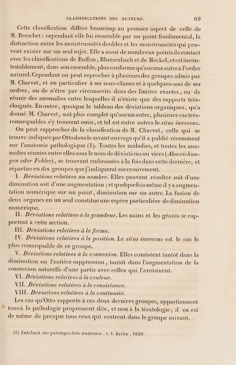Celle classification diffère beaucoup au premier aspect de celle de M. Breschet : cependant elle lui ressemble par un point fondamental, la distinction entre les monstruosités doubles et les monstruosités qui peu- vent exisler sur un seul sujet. Elle a aussi de nombreux points de contact avec les classifications de Buffon , Blumenbach et de Meckel, etestincon- testablement, dans son ensemble, plus conforme qu'aucune autre à l’ordre naturel. Cependant on peut reprocher à plusieurs des groupes admis par M. Charvet, et en particulier à ses sous-elasses et à quelques-uns de ses ordres, ou de n'être par circonscrits dans des limites exactes, ou de réunir des anomalies entre lesquelles il n’existe que des rapports très- éloignés. En outre, quoique le tableau des déviations organiques, qu’a donné M. Charvet, soit plus complet qu'aucun autre, plusieurs cas très- remarquables s’y trouvent omis, et tel est entre autres le sûus inversus. On peut rapprocher de la classification de M. Charvet, celle qui se trouve indiquée par Otto dansle savant ouvrage qu’il a publié récemment sur l’anatomie pathologique (1). Toutes les maladies, et toutes les ano- malies réunies entre elles sous le nom de déviations ou vices (Abæveichun- gen oder Fehler), se trouvent embrassées à la fois dans cette dernière, et réparties en dix groupes que j'indiquerai successivement. Î. Déviations relatives au nombre. Elles peuvent résulter soit d’une diminution soit d’une augmentation ; et quelquefois même il ya augmen- lation numérique sur un point, diminution sur un autre. La fusion de deux organes en un seul constitue une espèce particulière de diminution numérique. Il. Déviations relatives à la grandeur. Les nains et les géants se rap- portent à cette section. IT. Déviations relatives à la forme. IV. Déviations relatives à la position. Le situs inversus est le cas le plus remarquable de ce groupe. V. Déviations relatives à la connexion. Elles consistent tantôt dans la diminution ou l'entière suppression , tantôt dans l'augmentation de la connexion naturelle d’une partie avec celles qui lavoisinent. VI. Déviations relatives à la couleur. VIL. Déviations relatives à la consistance. VIIL. Déviations relatives à la continuité. Les cas qu'Otto rapporte à ces deux derniers groupes, appartiennent tous à la pathologie proprement dite, et non à la tératologie ; il en est de même de presque tous ceux qui rentrent dans le groupe suivant, (1) Lehrbuch der patologischen Anatomie , À, 1. Berlin , 1830.