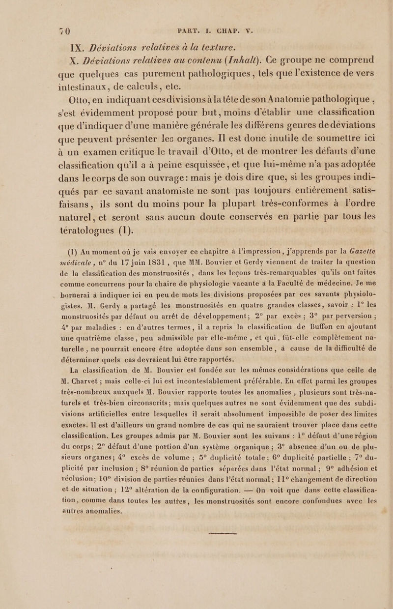 IX. Déviations relatives à la texture. X. Déviations relatives au contenu (Inhalt). Ce groupe ne comprend que quelques cas purement pathologiques , tels que l'existence de vers intestinaux, de calculs, etc. Otto, en indiquant cesdivisions à la tête deson Anatomie pathologique , s'est évidemment proposé pour but, moins d'établir une classification que d'indiquer d’une manière générale les différens genres de déviations que peuvent présenter les organes. Il est donc inutile de soumettre ici à un examen crilique le travail d'Otto, et de montrer les défauts d’une classification qu'il a à peine esquissée , et que lui-même n’a pas adoptée dans le corps de son ouvrage: mais je dois dire que, si les groupes indi- qués par ce savant anatomiste ne sont pas toujours entièrement salis- faisans, ils sont du moins pour la plupart très-conformes à l’ordre naturel, et seront sans aucun doute conservés en partie par tous les tératologues (1). (1) Au moment où je vais envoyer ce chapitre à l’impression, j'apprends par la Gaselte médicale, n° du 17 juin 1831, que MM. Bouvier et Gerdy viennent de traiter la question de la classification des monstruosités , dans les leçons très-remarquables qu'ils ont faites comme concurrens pour la chaire de physiologie vacante à la Faculté de médecine. Je me bornerai à indiquer ici en peu de mots les divisions proposées par ces savants physiolo- gistes. M. Gerdy a partagé les monstruosités en quatre grandes classes, savoir : 1° les monstruosités par défaut ou arrêt de développement; 2° par excès ; 3° par perversion ; 4° par maladies : en d’autres termes, il a repris la classification de Buffon en ajoutant une quatrième classe, peu admissible par elle-même , et qui, füt-elle complètement na- turelle , ne pourrait encore être adoptée dans son ensemble, à cause de la difficulté de déterminer quels cas devraient lui être rapportés. La classification de M. Bouvier est fondée sur les mêmes considérations que celle de M. Charvet ; mais celle-ci lui est incontestablement préférable. En effet parmi les groupes très-nombreux auxquels M. Bouvier rapporte toutes les anomalies , plusieurs sont très-na- turels et très-bien circonscrits; mais quelques autres ne sont évidemment que des subdi- visions artificielles entre lesquelles il serait absolument impossible de poser des limites exactes. Il est d’ailleurs un grand nombre de cas qui ne sauraient trouver place dans cette classification. Les groupes admis par M. Bouvier sont les suivans : 1° défaut d’une région du corps; 2° défaut d’une portion d’un système organique ; 3° absence d’un ou de plu- sieurs organes; 4° excès de volume ; 5° duplicité totale ; 6° duplicité partielle ; 7° du- plicité par inclusion ; 8° réunion de parties séparées dans l’état normal ; 9° adhésion et réclusion; 10° division de parties réunies dans l’état normal; 11° changement de direction et de situation ; 12° altération de la configuration. — On voit que dans cette classifica- tion, comme dans toutes les auttes, les monstruosités sont encore confondues avec les autres anomalies,