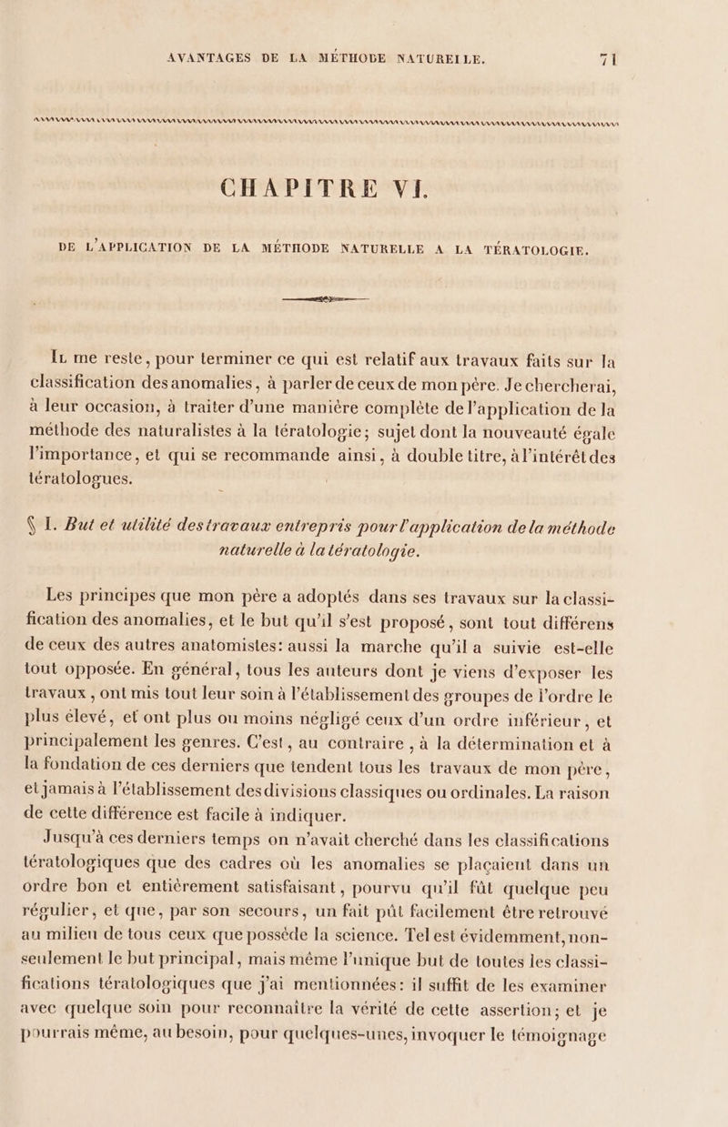 AAAPAAARS ANA RNA AA AA AAA AAA AAASAAAR MAAANAAANANARANAANANAN IAA IA AAAAAR NAN ARRANAANANAA. LAANAAANANANAAAAARANASNANAN IAA CHAPITRE VE DE L’APPLICATION DE LA MÉTHODE NATURELLE À LA TÉRATOLOGIE. IL me reste, pour terminer ce qui est relatif aux travaux faits sur la classification des anomalies, à parler de ceux de mon pére. Je chercherai, à leur occasion, à traiter d’une manière complète de l’application de la méthode des naturalistes à la tératologie; sujet dont la nouveauté égale limportance, et qui se recommande ainsi, à double titre, à l’intérêt des iératologues. Ÿ I. But et utilité destravaux entrepris pour l'application dela méthode naturelle à la tératologie. Les principes que mon père a adoptlés dans ses travaux sur la classi- fication des anomalies, et le but qu’il s’est proposé, sont tout différens de ceux des autres anatomisles: aussi la marche qu’il a suivie est-elle tout opposée. En général, tous les auteurs dont je viens d'exposer les travaux , ont mis tout leur soin à l’établissement des groupes de l’ordre le plus élevé, et ont plus ou moins négligé ceux d’un ordre inférieur , et principalement les genres. C’est, au contraire , à la détermination et à la fondation de ces derniers que tendent tous les travaux de mon père, et jamais à l'établissement desdivisions classiques ou ordinales. La raison de cette différence est facile à indiquer. Jusqu'à ces derniers temps on n'avait cherché dans les classifications tératologiques que des cadres où les anomalies se placaient dans un ordre bon et entiérement satisfaisant, pourvu qu'il fût quelque peu régulier, et que, par son secours, un fait pût facilement être retrouvé au milieu de tous ceux que possède la science. Tel est évidemment, non- seulement le but principal, mais même lunique but de toutes les classi- fications tératologiques que j'ai mentionnées: il suffit de les examiner avec quelque soin pour reconnaitre la vérité de cette assertion; et je pourrais même, au besoin, pour quelques-unes, invoquer le témoignage