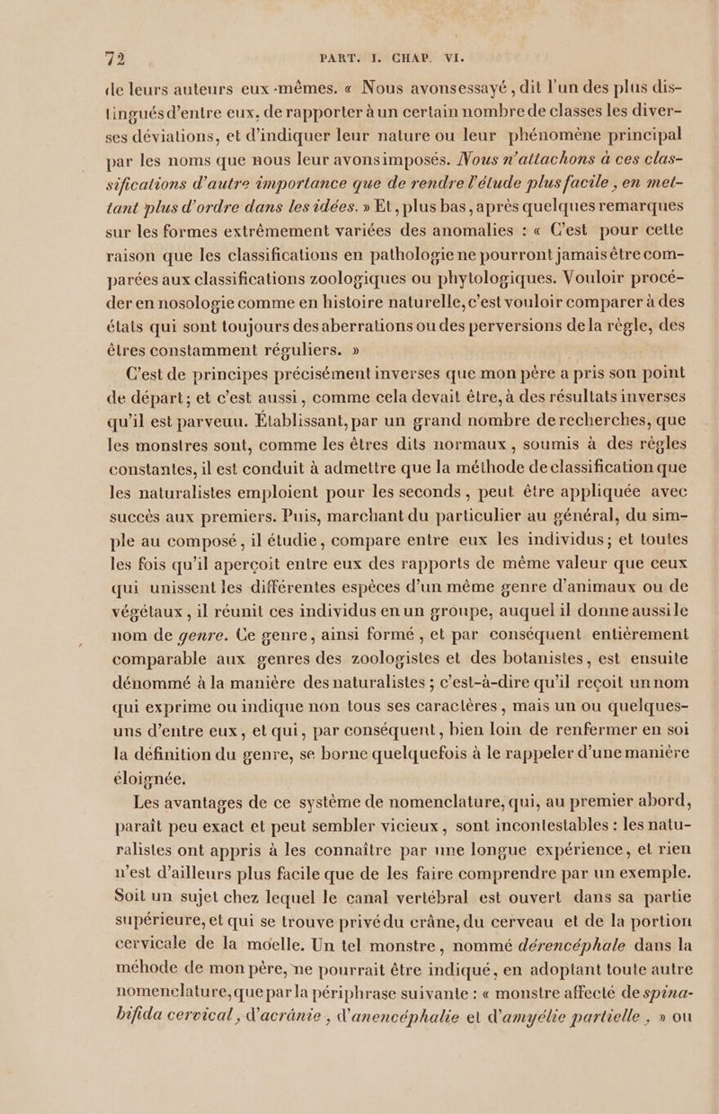 de leurs auteurs eux-mêmes. « Nous avonsessayé , dit l'un des plus dis- lingués d’entre eux, de rapporter à un certain nombre de classes les diver- ses déviations, et d'indiquer leur nature ou leur phénomène principal par les noms que nous leur avonsimposés. Vous n’attachons à ces clas- sifications d'autre importance que de rendre l'étude plus facile , en met- tant plus d'ordre dans les idées. » Et, plus bas, après quelques remarques sur les formes extrêmement variées des anomalies : « C’est pour cette raison que les classifications en pathologie ne pourront jamais être com- parées aux classifications zoologiques ou phytologiques. Vouloir procé- der en nosologie comme en histoire naturelle, c’est vouloir comparer à des élais qui sont toujours des aberrations ou des perversions dela règle, des êtres constamment réguliers. » | C’est de principes précisément inverses que mon pére a pris son point de départ; et c’est aussi, comme cela devait être, à des résultats inverses qu’il est parveuu. Établissant, par un grand nombre derecherches, que les monstres sont, comme les êtres dits normaux, soumis à des règles constantes, il est conduit à admettre que la méthode de classification que les naturalistes emploient pour les seconds, peut être appliquée avec succès aux premiers. Puis, marchant du particulier au général, du sim- ple au composé, il étudie, compare entre eux les individus; et toutes les fois qu'il aperçoit entre eux des rapports de même valeur que ceux qui unissent les différentes espèces d’un même genre d'animaux ou de végétaux , il réunit ces individus en un groupe, auquel il donne aussile nom de genre. Ge genre, ainsi formé , et par conséquent entièrement comparable aux genres des zoologistes et des botanistes, est ensuite dénommé à la manière des naturalistes ; c’est-à-dire qu’il reçoit unnom qui exprime ou indique non tous ses caractères, mais un ou quelques- uns d’entre eux, et qui, par conséquent, bien loin de renfermer en soi la définition du genre, se borne quelquefois à le rappeler d’une manière éloignée. Les avantages de ce système de nomenclature, qui, au premier abord, paraît peu exact et peut sembler vicieux, sont incontestables : les natu- ralistes ont appris à les connaître par une longue expérience, el rien n'est d’ailleurs plus facile que de les faire comprendre par un exemple. Soit un sujet chez lequel le canal vertébral est ouvert dans sa partie supérieure, et qui se trouve privé du crâne, du cerveau et de la portion cervicale de la moelle. Un tel monstre, nommé dérencéphale dans la méhode de mon père, ne pourrait être indiqué, en adoptant toute autre nomencelature,que par la périphrase suivante : « monstre affecté de spina- bifida cervical, d'acrânie , d’anencéphalhe et d'amyélie partielle, » ou
