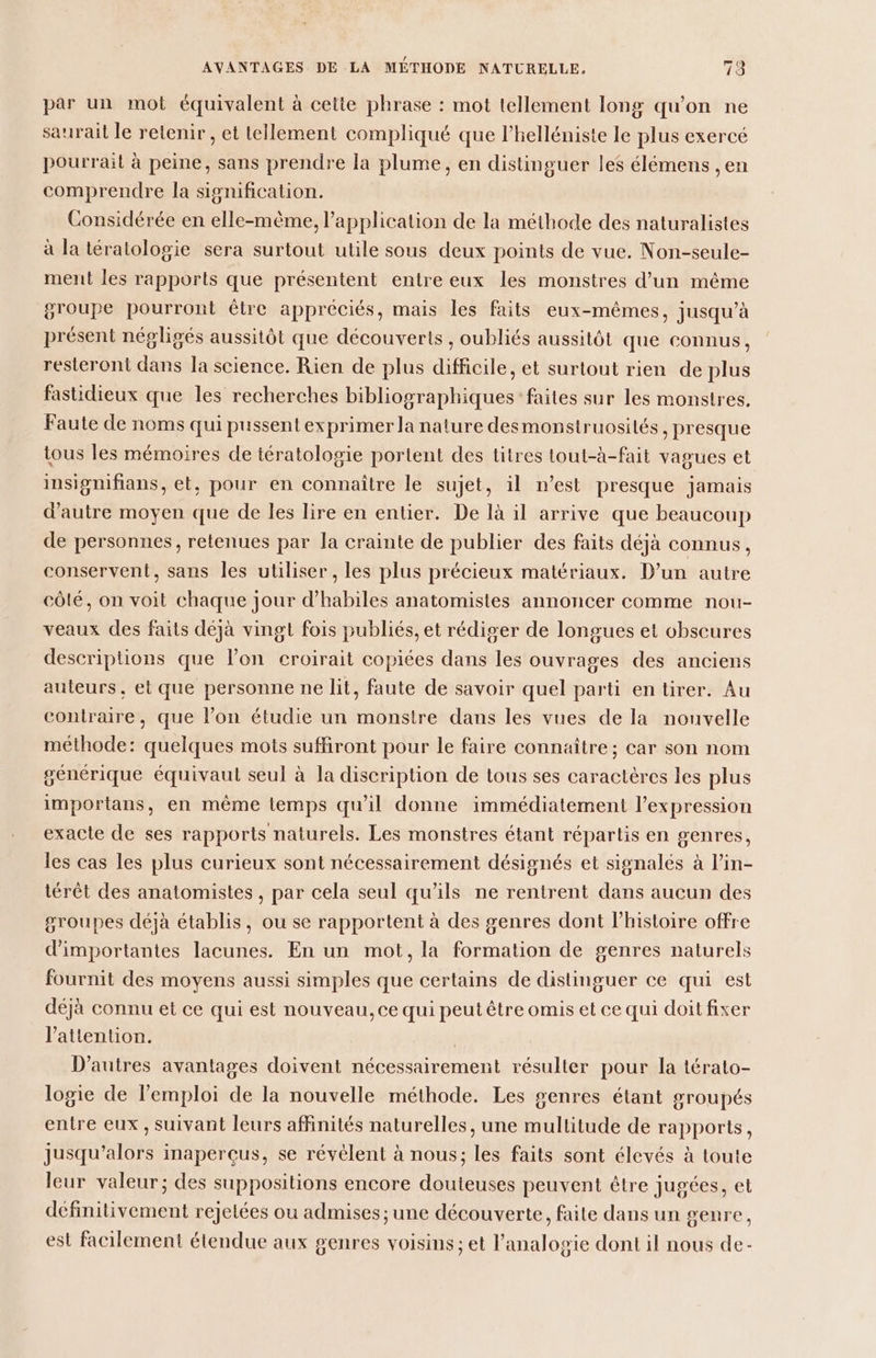 par un mot équivalent à cette phrase : mot tellement long qu'on ne saurait le retenir , et tellement compliqué que l’helléniste le plus exercé pourrait à peine, sans prendre la plume, en distinguer les élémens , en comprendre la signification. Considérée en elle-mème, application de la méthode des naturalistes à la tératologie sera surtout utile sous deux points de vue. Non-seule- ment les rapports que présentent entre eux les monstres d’un même groupe pourront être appréciés, mais les faits eux-mêmes, jusqu’à présent négligés aussitôt que découverts , oubliés aussitôt que connus, resteront dans la science. Rien de plus difficile, et surtout rien de plus fastidieux que les recherches bibliographiques faites sur les monstres. Faute de noms qui pussent exprimer la nature desmonstruosités , presque tous les mémoires de iératologie portent des titres tout-à-fait vagues et insignifians, et, pour en connaître le sujet, il n’est presque jamais d'autre moyen que de les lire en entier. De là il arrive que beaucoup de personnes, retenues par la crainte de publier des faits déjà connus, conservent, sans les utiliser , les plus précieux matériaux. D’un autre côté, on voit chaque jour d’habiles anatomistes annoncer comme nou- veaux des faits déjà vingt fois publiés, et rédiger de longues et obscures descriptions que l’on croirait copiées dans les ouvrages des anciens auteurs, et que personne ne lit, faute de savoir quel parti en tirer. Au contraire, que l’on étudie un monstre dans les vues de la nouvelle méthode: quelques mots suffiront pour le faire connaître ; car son nom générique équivaut seul à la discription de tous ses caractères les plus importans, en même temps qu'il donne immédiatement l’expression exacte de ses rapports naturels. Les monstres étant répartis en genres, les cas les plus curieux sont nécessairement désignés et signalés à l’in- iérêt des anatomistes , par cela seul qu'ils ne rentrent dans aucun des groupes déjà établis, ou se rapportent à des genres dont l’histoire offre d'importantes lacunes. En un mot, la formation de genres naturels fournit des moyens aussi simples que certains de distinguer ce qui est déjà connu et ce qui est nouveau, ce qui peut être omis et ce qui doit fixer l'attention. D’autres avantages doivent nécessairement résulter pour la térato- logie de l'emploi de la nouvelle méthode. Les genres étant groupés entre eux , suivant leurs affinités naturelles, une mullitude de rapports, jusqu'alors inaperçus, se révélent à nous; les faits sont élevés à toute leur valeur; des suppositions encore douteuses peuvent étre jugées, et définitivement rejetées ou admises ; une découverte, faite dans un genre, est facilement étendue aux genres voisins; et l’analogie dont il nous de-