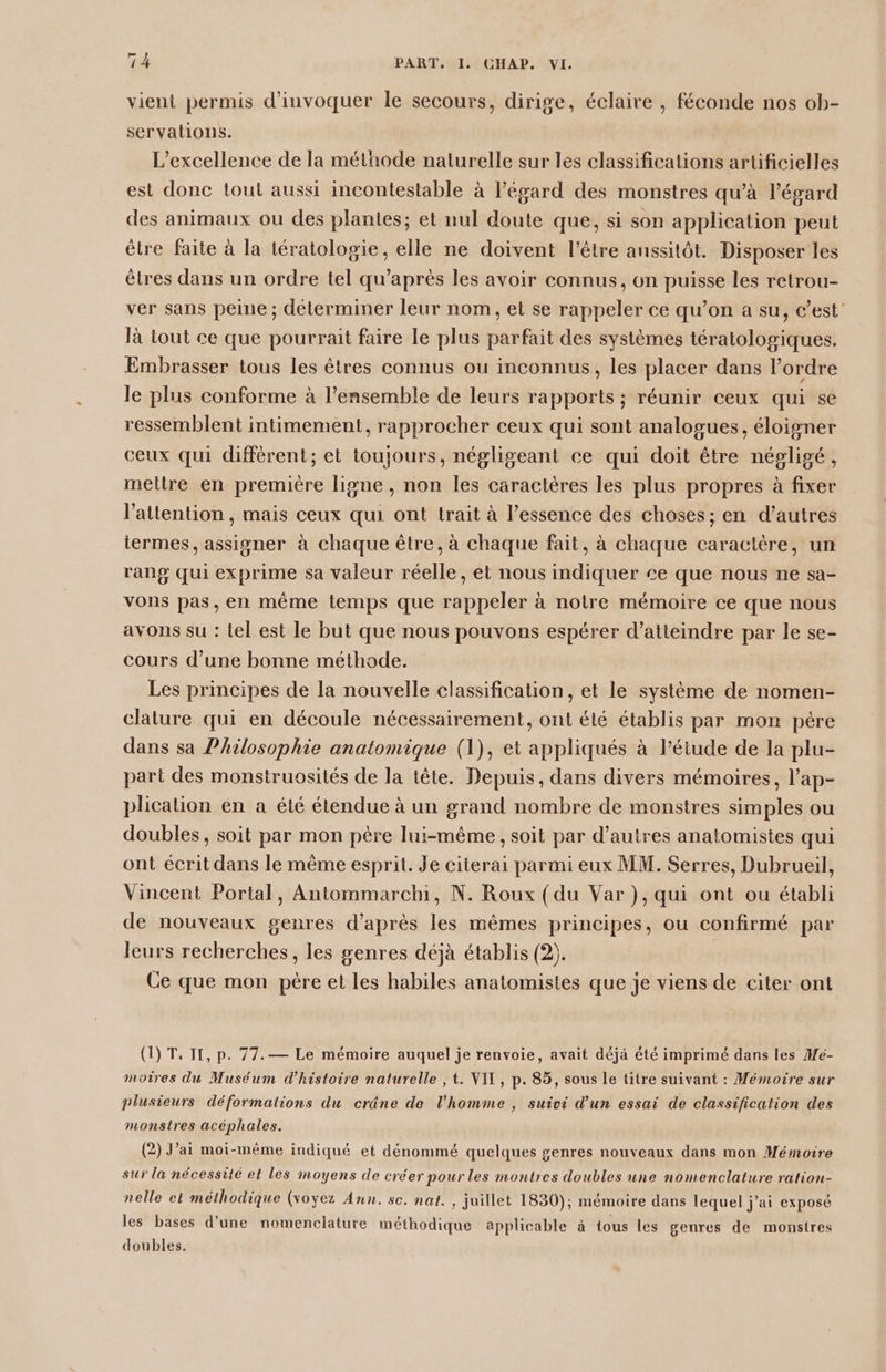 vient permis d’invoquer le secours, dirige, éclaire , féconde nos ob- servalions. L’excellence de la méthode naturelle sur les classifications artificielles est donc tout aussi incontestable à l'égard des monstres qu’à l'égard des animaux ou des plantes; et nul doute que, si son application peut être faite à la tératologie, elle ne doivent l'être anssitôt. Disposer les êtres dans un ordre tel qu'après les avoir connus, on puisse les retrou- ver sans peine ; déterminer leur nom, et se rappeler ce qu’on a su, c’est: là tout ce que pourrait faire le plus parfait des systèmes tératologiques. Embrasser tous les êtres connus ou inconnus, les placer dans l’ordre le plus conforme à l’ensemble de leurs rapports ; réunir ceux qui se ressemblent intimement, rapprocher ceux qui sont analogues, éloigner ceux qui différent; et toujours, négligeant ce qui doit être négligé, mettre en première ligne , non les caractères les plus propres à fixer l'attention, mais ceux qui ont trait à l’essence des choses ; en d’autres termes, assigner à chaque être, à chaque fait, à chaque caractère, un rang qui exprime sa valeur réelle, et nous indiquer £e que nous ne sa- vons pas, en même temps que rappeler à notre mémoire ce que nous avons su : tel est le but que nous pouvons espérer d’atteindre par le se- cours d’une bonne méthode. Les principes de la nouvelle classification, et le système de nomen- clature qui en découle nécessairement, ont été établis par mon père dans sa Philosophie anatomique (1), et appliqués à l'étude de la plu- part des monstruosités de la tête. Depuis, dans divers mémoires, l’ap- plication en a été étendue à un grand nombre de monstres simples ou doubles, soit par mon père lui-même, soit par d’autres anatomistes qui ont écrit dans le même esprit. Je citerai parmi eux MM. Serres, Dubrueil, Vincent Portal, Antommarchi, N. Roux (du Var ), qui ont ou établi de nouveaux genres d’après les mêmes principes, ou confirmé par leurs recherches, les genres déjà établis (2. Ce que mon père et les habiles anatomistes que je viens de citer ont (1) T. IT, p. 77.— Le mémoire auquel je renvoie, avait déjà été imprimé dans les Mé- moires du Muséum d'histoire naturelle , t. VIT, p. 85, sous le titre suivant : Mémoire sur plusieurs déformations du cräne de l’homme , suivi d'un essai de classification des monstres acéphales. (2) J’ai moi-même indiqué et dénommé quelques genres nouveaux dans mon Mémoire sur la nécessite et les moyens de créer pour les montres doubles une nomenclature ration- nelle et méthodique (voyez Ann. sc. nat. , juillet 1830); mémoire dans lequel j'ai exposé les bases d'une nomenclature méthodique applicable à tous les genres de monstres doubles.