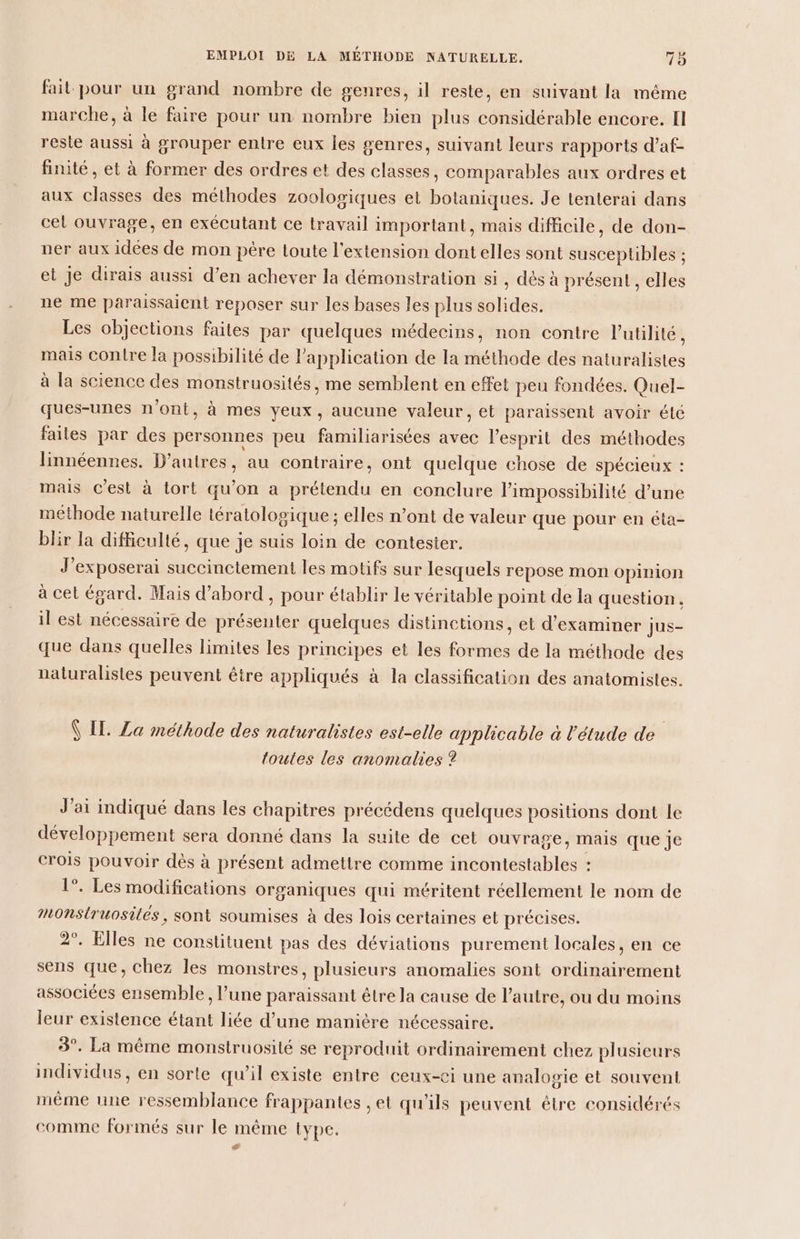 fait pour un grand nombre de genres, il reste, en suivant la même marche, à le faire pour un nombre bien plus considérable encore. Il reste aussi à grouper entre eux Îles genres, suivant leurs rapports d’af- finité , et à former des ordres et des classes, comparables aux ordres et aux classes des méthodes zoologiques et botaniques. Je tenterai dans cel ouvrage, en exécutant ce travail important, mais difficile, de don- ner aux idées de mon père toute l'extension dont elles sont susceptibles ; et Je dirais aussi d’en achever la démonstration si , dés à présent , elles ne me paraissaient reposer sur les bases les plus solides. Les objections faites par quelques médecins, non contre VPutilité, mais contre la possibilité de l'application de la méthode des naturalistes à la science des monstruosités, me semblent en effet peu fondées. Quel- ques-unes n'ont, à mes yeux, aucune valeur, et paraissent avoir élé faites par des personnes peu familiarisées avec l'esprit des méthodes linnéennes. D’autres, au contraire, ont quelque chose de spécieux : mais c'est à tort qu’on a prétendu en conclure l'impossibilité d’une méthode naturelle léralologique ; elles n’ont de valeur que pour en éta- blir la difficulté, que je suis loin de contester. J’exposerai succinctement les motifs sur lesquels repose mon opinion à cet égard. Mais d’abord , pour établir le véritable point de la question. il est nécessaire de présenter quelques distinctions, et d'examiner | Jus- que dans quelles limites les prineipes et les éotes de la méthode des naturalistes peuvent être appliqués à la classification des anatomistes. Ÿ IL. Za méthode des naturalistes est-elle applicable à l'étude de toutes les anomalies ? J'ai indiqué dans les chapitres précédens quelques positions dont le développement sera donné dans la suite de cet ouvrage, mais que je crois pouvoir dès à présent admettre comme dde : 1°. Les modifications organiques qui méritent réellement le nom de nOnStruosites, sont soumises à des lois certaines et précises. 2°. Elles ne constituent pas des déviations purement locales, en ce sens que, chez les monstres, plusieurs anomalies sont ordinairement associées ensemble, l’une paraissant être la cause de l’autre, ou du moins leur existence étant liée d’une manière nécessaire. 3°. La même monsiruosité se reproduit ordinairement chez plusieurs individus, en sorte qu’il existe entre ceux-ci une analogie et souvent même une ressemblance frappantes , et qu'ils peuvent étre considérés comme formés sur le même type. ‘
