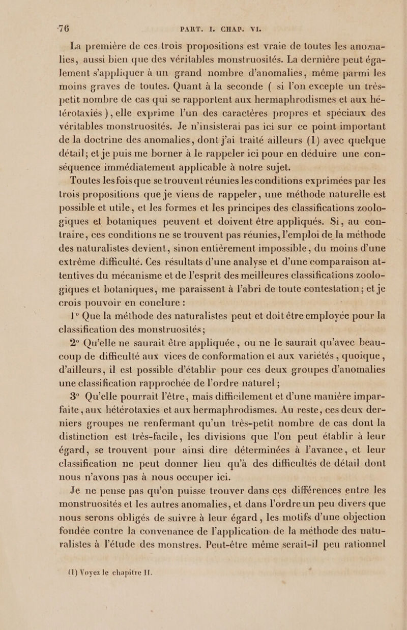 La première de ces lrois propositions est vraie de toutes les anoma- lies, aussi bien que des véritables monstruosités. La dernière peut éga- lement s'appliquer à un grand nombre d'anomalies, même parmi les moins graves de toutes. Quant à la seconde ( si l’on exceple un trés- petit nombre de cas qui se rapportent aux hermaphrodismes et aux hé- lérotaxiés ) , elle exprime l’un des caractères propres et spéciaux des véritables monstruosités. Je n’insislerai pas ici sur ce point important de la doctrine des anomalies, dont j'ai traité ailleurs (1) avec quelque détail; et je puis me borner à le rappeler ici pour en déduire une con- séquence immédiatement applicable à notre sujet. Toutes les fois que se trouvent réunies les conditions exprimées par les trois propositions que je viens de rappeler, une méthode naturelle est possible et utile, et les formes et les principes des classifications zoolo- giques et botaniques peuvent et doivent être appliqués. Si, au con- traire, ces conditions ne se trouvent pas réunies, l’emploi de la méthode des naturalistes devient, sinon entièrement impossible, du moins d’une extrême difficulté. Ces résultats d’une analyse et d’une comparaison at- tentives du mécanisme et de l'esprit des meilleures classifications zoolo- giques et botaniques, me paraissent à l’abri de toute contestation ; et je crois pouvoir en conclure : 1° Que la méthode des naturalistes peut et doit être employée pour la classification des monstruosités ; 2° Qu'elle ne saurait être appliquée , ou ne le saurait qu'avec beau- coup de difficulté aux vices de conformation el aux variétés , quoique, d’ailleurs, il est possible d'établir pour ces deux groupes d'anomalies une classification rapprochée de l’ordre naturel ; 3° Qu'elle pourrait l'être, mais difficilement et d’une manière impar- faite , aux hétérotaxies et aux hermaphrodismes. Au reste, ces deux der- niers groupes ne renfermant qu'un très-petit nombre de cas dont la distinction est très-facile, les divisions que l’on peut établir à leur égard, se trouvent pour ainsi dire déterminées à l'avance, et leur classification ne peut donner lieu qu’à des difficultés de détail dont nous n'avons pas à nous occuper ici. Je ne pense pas qu’on puisse trouver dans ces différences entre les monstruosités et les autres anomalies, et dans l’ordre un peu divers que nous serons obligés de suivre à leur égard , les motifs d’une objection fondée contre la convenance de l'application de la méthode des natu- ralistes à l’élude des monstres. Peut-être mème serait-il peu rationnel (1) Voyez le chapitre I.