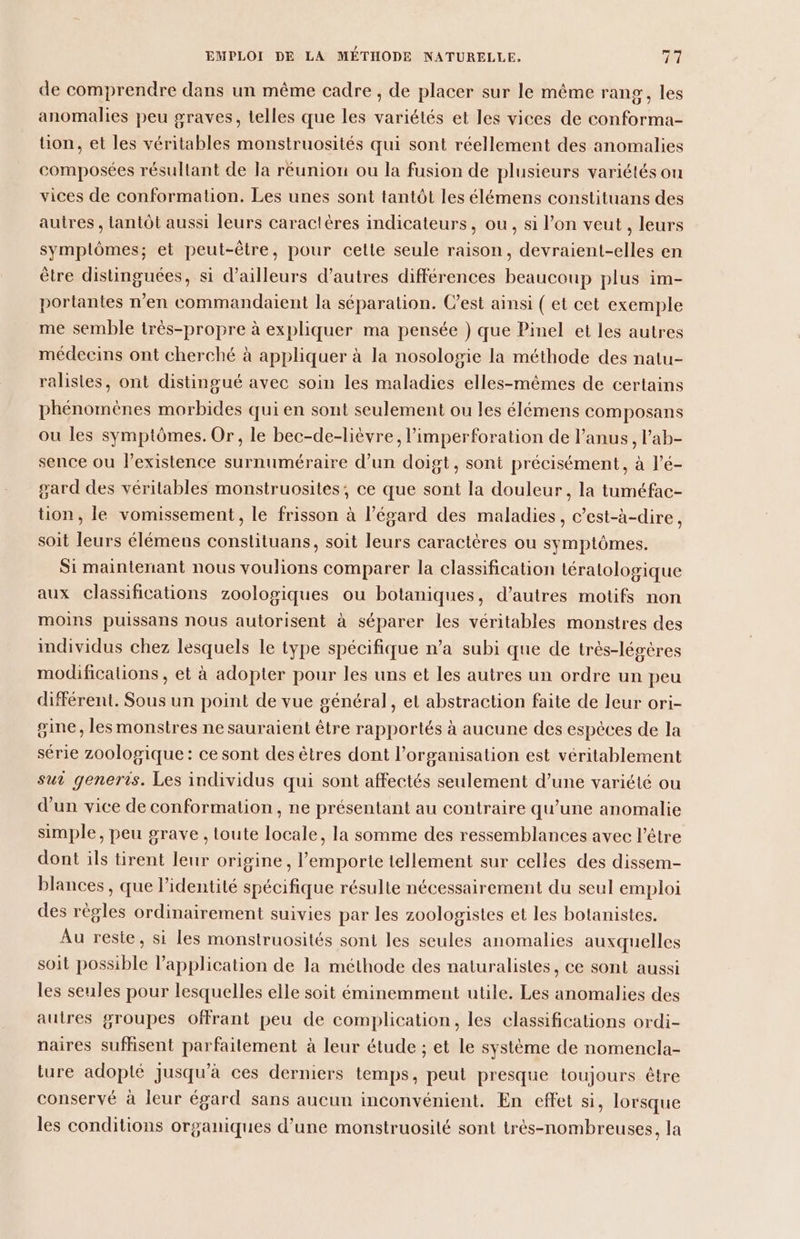 de comprendre dans un même cadre , de placer sur le même rang, les anomalies peu graves, telles que les variétés et les vices de conforma- on, et les véritables monstruosités qui sont réellement des anomalies composées résultant de la réunion ou la fusion de plusieurs variétés ou vices de conformation. Les unes sont tantôt les élémens constituans des autres , tantôt aussi leurs caractères indicateurs, ou, si l’on veut , leurs symplômes; et peut-être, pour cette seule raison, devraient-elles en être distinguées, si d’ailleurs d’autres différences beaucoup plus im- portantes n’en commandaient la séparation. C’est ainsi ( et cet exemple me semble très-propre à expliquer ma pensée ) que Pinel et les autres médecins ont cherché à appliquer à la nosologie la méthode des natu- ralisies, ont distingué avec soin les maladies elles-mêmes de certains phénomènes morbides qui en sont seulement ou les élémens composans ou les symptômes. Or, le bec-de-lièvre, l’imperforation de l’anus, l’ab- sence ou lexistence surnuméraire d’un doigt, sont précisément, à l’é- gard des véritables monstruosites, ce que sont la douleur, la tuméfac- tion, le vomissement, le frisson à l'égard des maladies, c’est-à-dire, soit leurs élémens constituans, soit leurs caractères ou symptômes. Si maintenant nous voulions comparer la classification tératologique aux classifications zoologiques ou botaniques, d’autres motifs non moins puissans nous autorisent à séparer les véritables monstres des individus chez lesquels le type spécifique n’a subi que de très-légères modifications, et à adopter pour les uns et les autres un ordre un peu différent. Sous un point de vue général, et abstraction faite de leur ori- gine, les monstres ne sauraient être rapportés à aucune des espèces de la série zoologique: ce sont des êtres dont l’organisation est véritablement sur generis. Les individus qui sont affectés seulement d’une variété ou d’un vice de conformation, ne présentant au contraire qu’une anomalie simple, peu grave , toute locale, la somme des ressemblances avec l'être dont ils tirent leur origine, l'emporte tellement sur celles des dissem- blances , que l’identité spécifique résulte nécessairement du seul emploi des régles ordinairement suivies par les zoologistes et les botanistes. Au resie, si les monstruosités sont les seules anomalies auxquelles soit possible l'application de la méthode des naturalistes, ce sont aussi les seules pour lesquelles elle soit éminemment utile. Les anomalies des autres groupes offrant peu de complication, les classifications ordi- naires suffisent parfaitement à leur étude ; et le système de nomencla- ture adopté jusqu’à ces derniers temps, peut presque toujours être conservé à leur égard sans aucun inconvénient. En effet si, lorsque les conditions organiques d’une monstruosité sont très-nombreuses, la