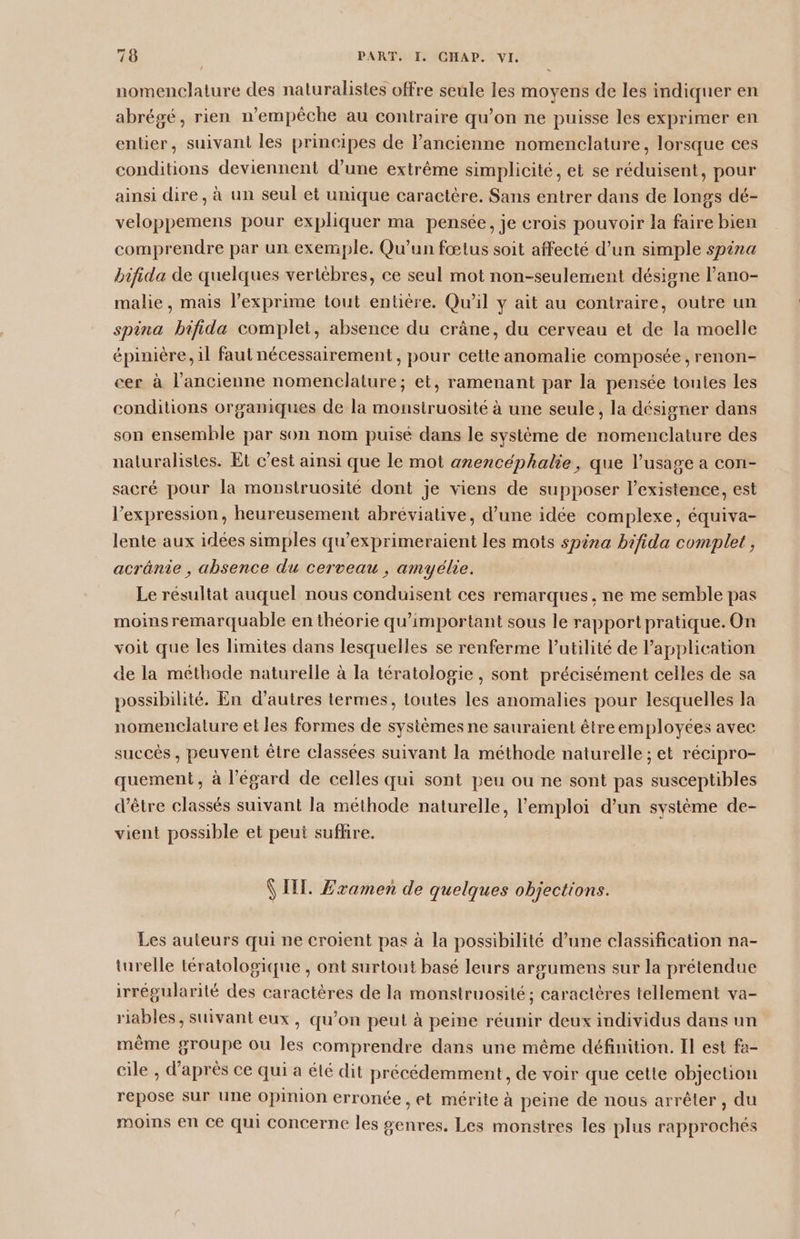 nomenclature des naturalistes offre seule les moyens de les indiquer en abrégé, rien n'empêche au contraire qu’on ne puisse les exprimer en entier, suivant les principes de l’ancienne nomenclature, lorsque ces conditions deviennent d’une extrême simplicité, et se réduisent, pour ainsi dire, à un seul et unique caractère. Sans entrer dans de longs dé- veloppemens pour expliquer ma pensée, je crois pouvoir la faire bien comprendre par un exemple. Qu'un fœtus soit affecté d’un simple spina bifida de quelques vertèbres, ce seul mot non-seulement désigne l’ano- malie, mais l’exprime tout entière. Qu’il y ait au contraire, outre un spina bifida complet, absence du crâne, du cerveau et de la moelle épinière, il faut nécessairement, pour cette anomalie composée, renon- cer à l’ancienne nomenclature; et, ramenant par la pensée toutes les conditions organiques de la monstruosité à une seule, la désigner dans son ensemble par son nom puisé dans le système de nomenclature des naturalistes. Et c’est ainsi que le mot anencéphalie, que l'usage a con- sacré pour la monstruosité dont je viens de supposer l'existence, est l'expression, heureusement abréviative, d’une idée complexe, équiva- lente aux idées simples qu’exprimeraient les mots spina bifida complet , acrânie , absence du cerveau , amyélie. Le résultat auquel nous conduisent ces remarques, ne me semble pas moins remarquable en théorie qu’important sous le rapport pratique. On voit que les limites dans lesquelles se renferme lutilité de l'application de la méthode naturelle à la tératologie , sont précisément celles de sa possibilité. En d’autres lermes, toutes les anomalies pour lesquelles la nomenclature et les formes de systèmes ne sauraient être employées avec succès , peuvent être classées suivant la méthode naturelle ; et récipro- quement, à l'égard de celles qui sont peu ou ne sont pas susceptibles d’être classés suivant la méthode naturelle, l'emploi d’un système de- vient possible et peut suflire. \ Ill. £ramen de quelques objections. Les auteurs qui ne croient pas à la possibilité d’une classification na- turelle tératologique , ont surtout basé leurs argumens sur la prétendue irrégularité des caractères de la monstruosité; caractères tellement va- riables, suivant eux, qu’on peut à peine réunir deux individus dans un même groupe ou les comprendre dans une même définition. Il est fa- cile , d’après ce qui a été dit précédemment, de voir que cette objection repose sur une Opinion erronée, et mérite à peine de nous arrêter, du moins en ce qui concerne les genres. Les monstres les plus rapprochés