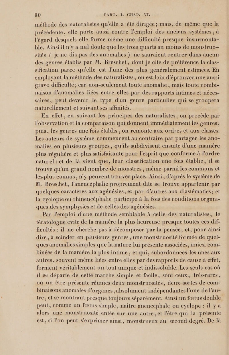méthode des naturalistes qu’elle a été dirigée; mais, de même que la précédente, elle porte aussi contre l'emploi des anciens systèmes, à l'égard desquels elle forme même une difficulté presque insurmonta- ble. Ainsi il n’y a nul doute que les trois quarts au moins de monsitruo- sités ( je ne dis pas des anomalies ) ne sauraient rentrer dans aucun des genres établis par M. Breschet, dont je cite de préférence la clas- sification parce qu’elle est l’une des plus généralement estimées. En employant la méthode des naturalistes, on est loin d’éprouver une aussi srave difficulté ; car non-seulement toute anomalie , mais toute combi- naison d'anomalies liées entre elles par des rapports intimes et néces- saires, peut devenir le type d’un genre particulier qui se groupera naturellement et suivant ses affinités. En effet, en suivant les principes des naturalistes. on procède par l'observation et la comparaison qui donnent immédiatement les genres; puis, les genres une fois établis, on remonte aux ordres et aux classes. Les auteurs de système commencent au contraire par partager les ano- malies en plusieurs groupes, qu’ils subdivisent ensuite d’une manière plus régulière et plus satisfaisante pour l'esprit que conforme à l’ordre naturel : et de là vient que, leur classification une fois établie, il se trouve qu’un grand nombre de monstres, même parmi les communs et lesplus connus, n’y peuvent trouver place. Ainsi, d’après le système de M. Breschet, l’anencéphalie proprement dite se trouve appartenir par quelques caractères aux agénésies, el pag d'autres aux diastématies; et la cyclopie ou rhinencéphalie participe à la fois des conditions organi- ques des symphysies et de ceiles des agénésies. Par l'emploi d'une méthode semblable à celle des naturalistes, le tératologue évite de la manière la plus heureuse presque toutes ces dif- ficuliés : il ne cherche pas à décomposer par la pensée, et, pour ainsi dire, à scinder en plusieurs genres, une monstruosité Rare de quel- ques anomalies simples que la nature lui présente associées, unies, com- binées de la manière la plus intime , et qui, subordonnées les unes aux autres, souvent même liées entre elles par des rapports de cause à effet, forment véritablement un tout unique et indissoluble. Les seuls cas où il se départe de cette marche simple et facile, sont ceux, très-rares, où un être présente réunies deux monstruosités, deux sortes de com- binaisons anomales d'organes, absolument indépendantes l’une de l’au- tre, et se montrant presque toujours séparément. Ainsi un fœtus double peut, comme un fœius simple, naître anencéphale ou cyclope : il ya alors une monslruosilé entée sur une autre, et l'être qui la présente est, si l’on peut s'exprimer ainsi, monstrueux au second degré. De là