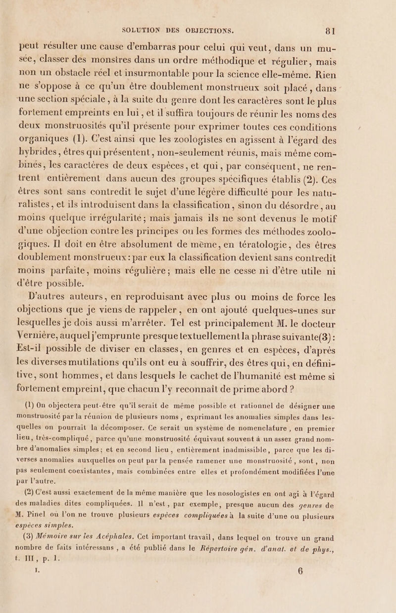 peut résulter une cause d’embarras pour celui qui veut, dans un mu- sée, classer des monsires dans un ordre méthodique et régulier, mais non un obstacle réel et insurmontable pour la science elle-même. Rien ne s'oppose à ce qu'un être doublement monstrueux soit placé , dans - une section spéciale , à la suite du genre dont les caractères sont le plus fortement empreints en lui , et il suffira toujours de réunir les noms des deux monstruosités qu'il présente pour exprimer toutes ces conditions organiques (1). Cest ainsi que les zoologistes en agissent à l'égard des hybrides , êtres qui présentent , non-seulement réunis, mais même com- binés, les caractères de deux espèces, et qui, par conséquent, ne ren- trent entièrement dans aucun des groupes spécifiques établis (2). Ces êtres sont sans contredit le sujet d’une légère difficulté pour les natu- ralistes , et ils introduisent dans la classification , sinon du désordre , au moins quelque irrégularité; mais jamais ils ne sont devenus le motif d’une objection contre les principes ou les formes des méthodes zoolo- giques. Il doit en être absolument de même, en tératologie, des êtres doublement monstrueux: par eux la classification devient sans contredit moins parfaite, moins régulière; mais elle ne cesse ni d’être utile ni d'être possible. D’autres auteurs, en reproduisant avec plus ou moins de force les objections que je viens de rappeler, en ont ajouté quelques-unes sur lesquelles je dois aussi m’arrêter. Tel est principalement M. le docteur Vernière, auquel j emprunte presque textuellement la phrase suivante(3) : Est-il possible de diviser en classes, en genres et en espèces, d'après les diverses mutilations qu’ils ont eu à souffrir, des êtres qui, en défini- tive, sont hommes, et dans lesquels le cachet de l'humanité est même si fortement empreint, que chacun l'y reconnaît de prime abord ? (1) On objectera peut-être qu’il serait de même possible et rationnel de désigner une monstruosité par la réunion de plusieurs noms, exprimant les anomalies simples dans les- quelles on pourrait la décomposer. Ce serait un système de nomenclature , en premier lieu, très-compliqué, parce qu’une monstruosité équivaut souvent à un assez grand nom- bre d’anomalies simples; et en second lieu , entièrement inadmissible, parce que les di- verses anomalies auxquelles on peut par la pensée ramener une monstruosité, sont, non pas seulement coexistantes, mais combinées entre elles et profondément modifiées l’ume par l’autre. (2) C’est aussi exactement de la même manière que les nosologistes en ont agi à l'égard des maladies dites compliquées. 11 n’est, par exemple, presque aucun des genres de M. Pinel ou l’on ne trouve plusieurs espèces compliquées à la suite d’une ou plusieurs espèces simples. (3) Mémoire sur les Acéphales. Cet important travail, dans lequel on trouve un grand nombre de faits intéressans , a été publié dans le Répertoire gén. d’anat. et de phys., 1 AU E I. Ô