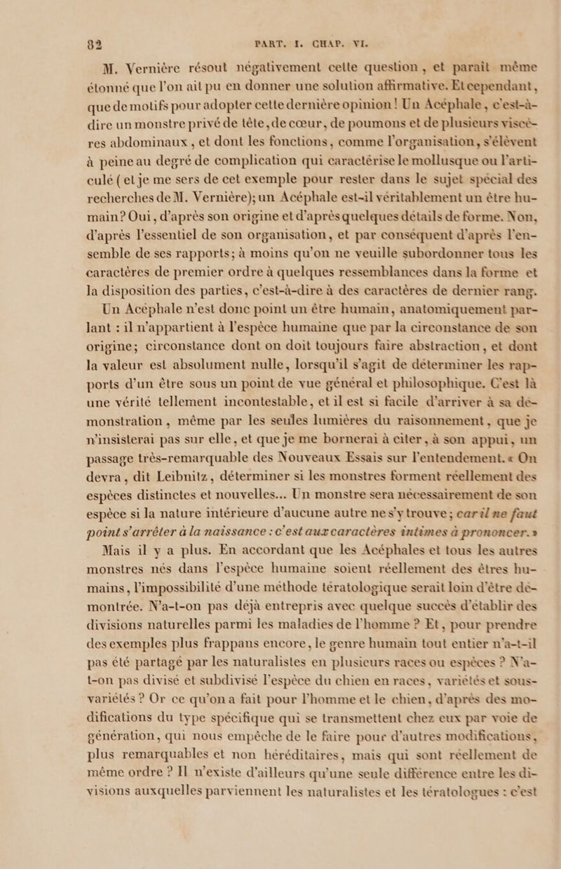 M. Vernière résout négativement ceile question , et parait même étonné que l’on ait pu en donner une solution afñirmative. Etcependant , que de motifs pour adopter celte dernière opinion ! Un Acéphale, e'est-à- dire un monstre privé de tête, de cœur, de poumons et de plusieurs viscè- res abdominaux , et dont les fonctions, comme l'organisation, s'élèvent à peine au degré de complication qui caractérise le mollusque ou larti- culé (et je me sers de cet exemple pour rester dans le sujet spécial des recherches de M. Vernière);un Acéphale est-il véritablement un être hu- main ? Oui, d'après son origine et d'après quelques details de forme. Non, d’après l'essentiel de son organisation, et par conséquent d'après l'en- semble de ses rapports; à moins qu'on ne veuille subordonner tous les caractères de premier ordre à quelques ressemblances dans la forme et la disposition des parties, c'est-à-dire à des caractères de dernier rang. Un Acephale n'est donc point un être humain, anatomiquement par- Jant : il n'appartient à l'espèce humaine que par la circonstance de son origine; circonstance dont on doit toujours faire abstraction, et dont la valeur est absolument nulle, lorsqu'il s'agit de déterminer les rap- ports d’un être sous un point de vue général et philosophique. Cest là une vérité tellement incontestable, et il est si facile d'arriver à sa de- monstration, même par les seules lumières du raisonnement, que je n'insisterai pas sur elle, et que Je me bornerai à citer, à son appui, un passage très-remarquable des Nouveaux Essais sur l'entendement. « On devra, dit Leibnitz, déterminer si les monstres forment réellement des espèces distinctes et nouvelles... Un monstre sera nécessairement de son espèce si la nature intérieure d'aucune autre nes'ytrouve ; car il ne faut point s'arrêter à la naissance :c'estaux caractères intimes à prononcer.» Mais il y a plus. En accordant que les Acéphales et tous les autres monstres nés dans l'espèce humaine soient réellement des êtres hu- mains, l'impossibilité d'une methode tératologique serait loin d'être de- montrée. N’a-t-on pas dejà entrepris avec quelque succès d'etablir des divisions naturelles parmi les maladies de l’homme ? Et, pour prendre des exemples plus frappans encore, le genre humain tout entier n'a-t-il pas été partage par les naturalisies en plusieurs races ou espèces ? N'a- t-on pas divise et subdivise l'espèce du chien en races, varielés et sous- variélés ? Or ce qu'on a fait pour l’homme et le chien, d'après des mo- difications du type spécifique qui se transmettent chez eux par voie de génération, qui nous empêche de le faire pour d'autres modifications, plus remarquables et non héréditaires, mais qui sont réellement de même ordre ? Il n'existe d'ailleurs qu'une seule différence entre les di- visions auxquelles parviennent les naturalistes et les tératologues : c’est