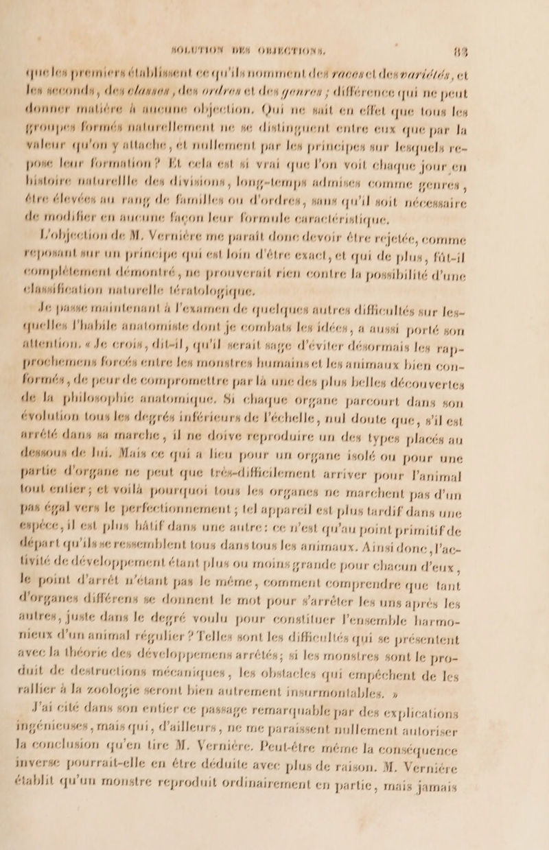queles premiers établissent ce qu'ils nomment des races desvariétés, et les seconde, des olanves , des ordres el des genres ; différence qui ne peut donner maliére à aucune objection, Qui ne suit en effet que tous les groupes formés naturellement ne se distinguent entre eux que par la valeur qu'on y attache, ét nollement par les principes sur lesquels re- pose leur formation? EL cela ent wi vrai que Pon voit chaque jour en histoire naturelle des divisions, longtemps admises comme penres , dire élevécs an rang de farnilles où d'ordres, sans qu'il soit nécessaire de modifier en aucune facon leur formule caractéristique, Lobjection de M, Vernière me parait done devoir étre rejetée, comme répOsaOl sur Un principe qui ent loin d'être exact, et qui de plus, füt-il complétement démontré, ne prouverait rien contre la possibilité d’une clasification naturelle tératologique. Je passe ronintenant à l'examen de quelques autres difficultés sur les- quelles lhabile anatomiste dont je combats Les idées, a aussi porté son aention, « Je crois, ditsil, qu'il serait sage d'éviter désormais leg 'ap- prochemens forcés entre Les monstres humainset les animaux bien COon- formés, de peur de compromettre par là une des plus belles découvertes dé la philosophie anatomique, 8i chaque Organe parcourt dans son évolution tous Les degrés inférieurs de l'échelle, nul doute que, #il est arrété dans wa marche, il ne doive reproduire un des types placés au dessous de Jui, Mais ce qui a Dieu pour un organe isolé ou pour une partie d'organe ne peut que trés-difficilement arriver pour l'animal tout entier; et voil4 pourquoi tous les organes ne marchent pas d’un pas égal vers le perfectionnement ; el appareil est plus tardif dans une cspéce, il est plus bAtif dans une autre: ce n’est qu'au point primitif de départ qu'ils ue ressemblent tous danstous les animaux. Ainsi done ,l’ac- üivité de développement étant plus où moins grande pour chacun d'eux , le point d’arrét n'étant pas le méme, comment comprendre que tant d'organes différens se donnent Je mot pour #arrèler les uns aprés les autres, juste dans le degré voulu pour constituer l'ensemble harmo- mieux d’un animal régulier ? Telles sont les difficultés QUI 86 présentent avec Ja théorie des développemens arrétés; si les monstres sont le pro- duit de destructions mécaniques, les obstacles qui cmpéchent de 1es ‘allier à Ja zoologie seront bien autrement insurmontables. » J'ai cilé dans son entier ce passage rémarquable par des explications ingénieuses , rmais qui, d’ailleurs, ne me paraissent nullement autoriser la conclusion qu'en tire M, Vernière, Peut-ttre méme la conséquence inverse pourrait-clle en étre déduite avec plus de raison. M. Verniére établit qu'un monstre reproduit ordinairement en partie, mais jamais