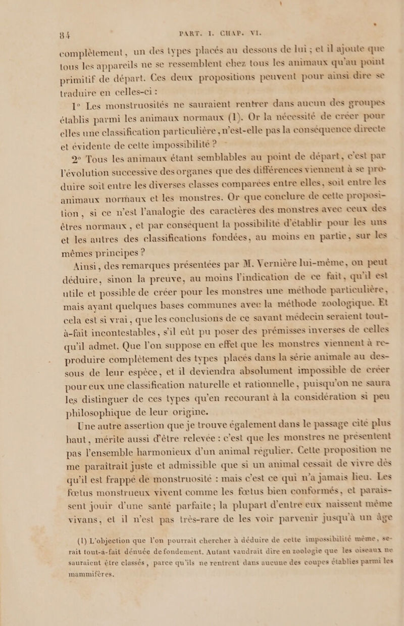 complètement, un des iypes placés au dessous de lui ; et il ajoute que tous les appareils ne se ressemblent chez tous les animaux qu'au point primitif de départ. Ces deux propositions peuvent pour ainsi dire se traduire en celles-ci : 1° Les monstruosités ne sauraient rentrer dans aucun des groupes établis parmi les animaux normaux (1). Or la nécessité de créer pour elles une classification particulière , n'est-elle pas la conséquence directe et évidente de cette impossibilité ? 9 Tous les animaux étant semblables au point de départ, c'est par l'évolution successive des organes que des différences viennent à se pro- duire soit entre les diverses classes comparées entre elles, soil entre les animaux normaux et les monstres. Or que conelure de cette proposi- tion, si ce n'est l’analogie des caractères des monstres avec ceux des êtres normaux , et par conséquent la possibilite d'établir pour les uns et les autres des classifications fondées, au moins en parlie, sur les mêmes principes ? Ainsi, des remarques présentées par M. Vernière lui-mème, on peut déduire, sinon la preuve, au moins l'indication de ce fait, qu'il est utile et possible de créer pour les monstres une méthode particulière , mais ayant quelques bases communes avee la méthode zoologique. Et cela est si vrai, que les conclusions de ce savant médecin seraient tout- à-fait incontestables, s'il eût pu poser des prémisses inverses de celles qu'il admet. Que l'on suppose en effet que les monstres viennent à re- produire complétement des types placés dans la série animale au des- sous de leur espèce, et il deviendra absolument impossible de creer pour eux une classification naturelle et rationnelle, puisqu'on ne saura les distinguer de ces types qu'en recourant à la considération si peu philosophique de leur origine. Une autre assertion que je trouve également dans le passage cite plus haut, mérite aussi d'être relevée : c'est que les monstres ne presentent pas l’ensemble harmonieux d'un animal régulier. Cette proposition ne me paraîtrail juste et admissible que si un animal cessait de vivre dès qu’il est frappé de monstruosité : mais c'est ce qui n'a jamais heu. Les fœtus monstrueux vivent comme les fœtus bien conformés, et parais- sent jouir d'une santé parfaite; la plupart d'entre eux naissent même vivans, et il n’est pas très-rare de les voir parvenir jusqu à un àge (1) L'objection que l’on pourrait chercher à âéduire de cette impossibilité mème, se- » » r r e . . ® > rait tout-a-fait dénuée de fondement. Autant vaudrait dire en zoologie que Îles oiseaux Re sauraient être classés, parce qu'ils ne rentrent dans aucune des coupes Stablies parmi les mammifères.