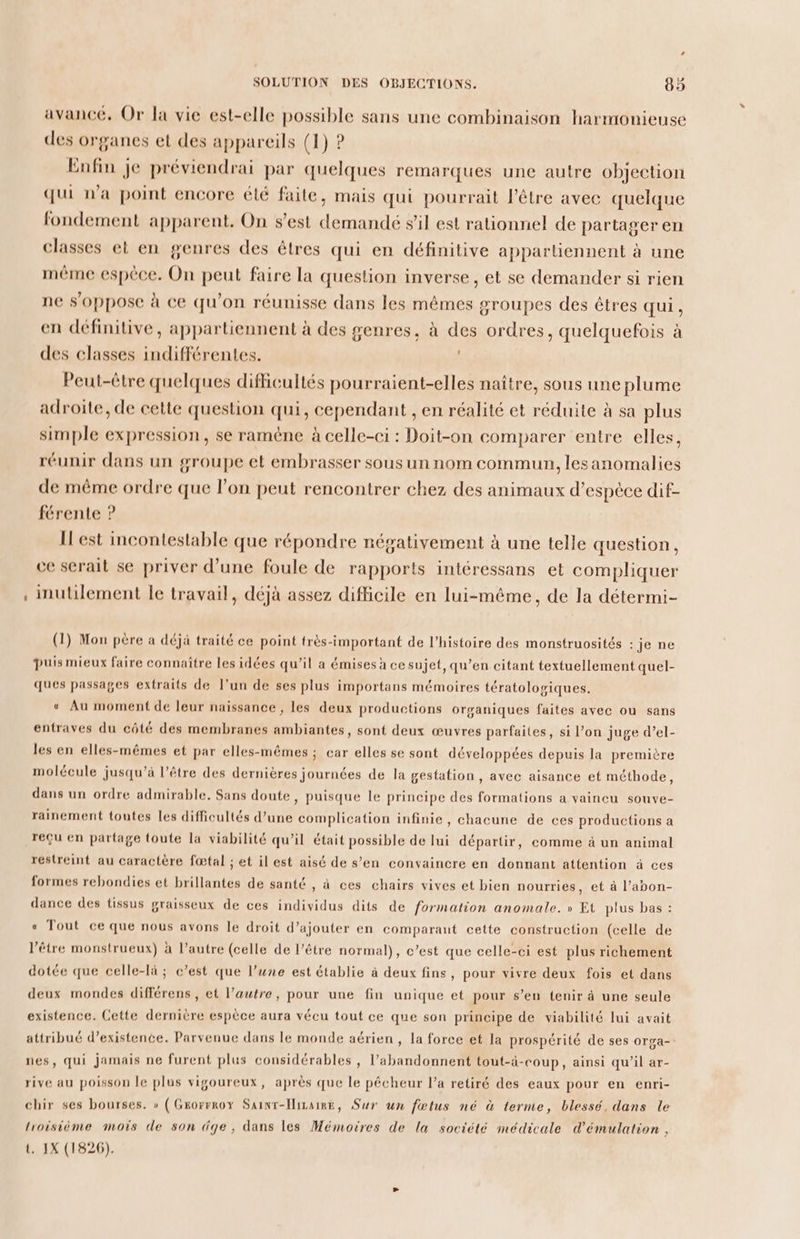 avancé. Or la vie est-elle possible sans une combinaison harmonieuse des organes et des appareils (1) ? Enfin je préviendrai par quelques remarques une autre objection qui n'a point encore élé faile, mais qui pourrait l'être avec quelque fondement apparent. On s’est demandé s’il est rationnel de partager en classes et en genres des êtres qui en définitive appartiennent à une même espèce. On peut faire la question inverse, et se demander si rien ne s'0ppose à ce qu'on réunisse dans les mêmes groupes des êtres qui, en définitive, appartiennent à des genres, à des ordres, quelquefois à des classes indifférentes. Peut-être quelques difficultés pourraient-elles naître, sous une plume adroïte, de cette question qui, cependant , en réalité et réduite à sa plus simple expression, se raméne à celle-ci : Doit-on comparer entre elles, réunir dans un groupe et embrasser sous un nom commun, lesanomalies de même ordre que l’on peut rencontrer chez des animaux d’espèce dif- férente ? I est incontestable que répondre négativement à une telle question, ce serait se priver d’une foule de rapports intéressans et compliquer inutilement le travail, déjà assez difficile en lui-même, de la détermi- (1) Mon père a déjà traité ce point très-important de l’histoire des monstruosités :je ne puismieux faire connaître les idées qu’il a émises à ce sujet, qu’en citant textuellement quel- ques passages extraits de l’un de ses plus importans mémoires tératologiques. « Au moment de leur naissance , les deux productions organiques faites avec ou sans entraves du côté des membranes ambiantes, sont deux œuvres parfaites, si l’on juge d’el- les en elles-mêmes et par elles-mêmes ; car elles se sont développées depuis la première molécule jusqu’à l’être des dernières journées de la gestation, avec aisance et méthode, dans un ordre admirable. Sans doute, puisque le principe des formations a vaincu souve- rainement toutes les difficultés d’une complication infinie, chacune de ces productions a reçu en partage toute la viabilité qu’il était possible de lui départir, comme à un animal restreint au caractère fœtal ; et il est aisé de s’en convaincre en donnant attention à ces formes rebondies et brillantes de santé , à ces chairs vives et bien nourries, et à l’apon- dance des tissus graisseux de ces individus dits de formation anomale. » Et plus bas : « Tout ce que nous avons le droit d’ajouter en comparant cette construction (celle de l'être monstrueux) à l’autre (celle de l’être normal), c’est que celle-ci est plus richement dotée que celle-là ; c’est que l’une est établie à deux fins, pour vivre deux fois et dans deux mondes différens , et l’autre, pour une fin unique et pour s’en tenir à une seule existence. Cette dernière espèce aura vécu tout ce que son principe de viabilité lui avait attribué d'existence. Parvenue dans le monde aérien, la force et la prospérité de ses orga- nes, qui jamais ne furent plus considérables, l’abandonnent tout-à-coup, ainsi qu’il ar- rive au poisson le plus vigoureux, après que le pécheur l’a retiré des eaux pour en enri- chir ses bourses. » ( Grorrrox Sainr-Iiraie, Sur un fœtus né à terme, blessé, dans le troisième mois de son dge, dans les Mémoires de la société médicale d'émulation ,