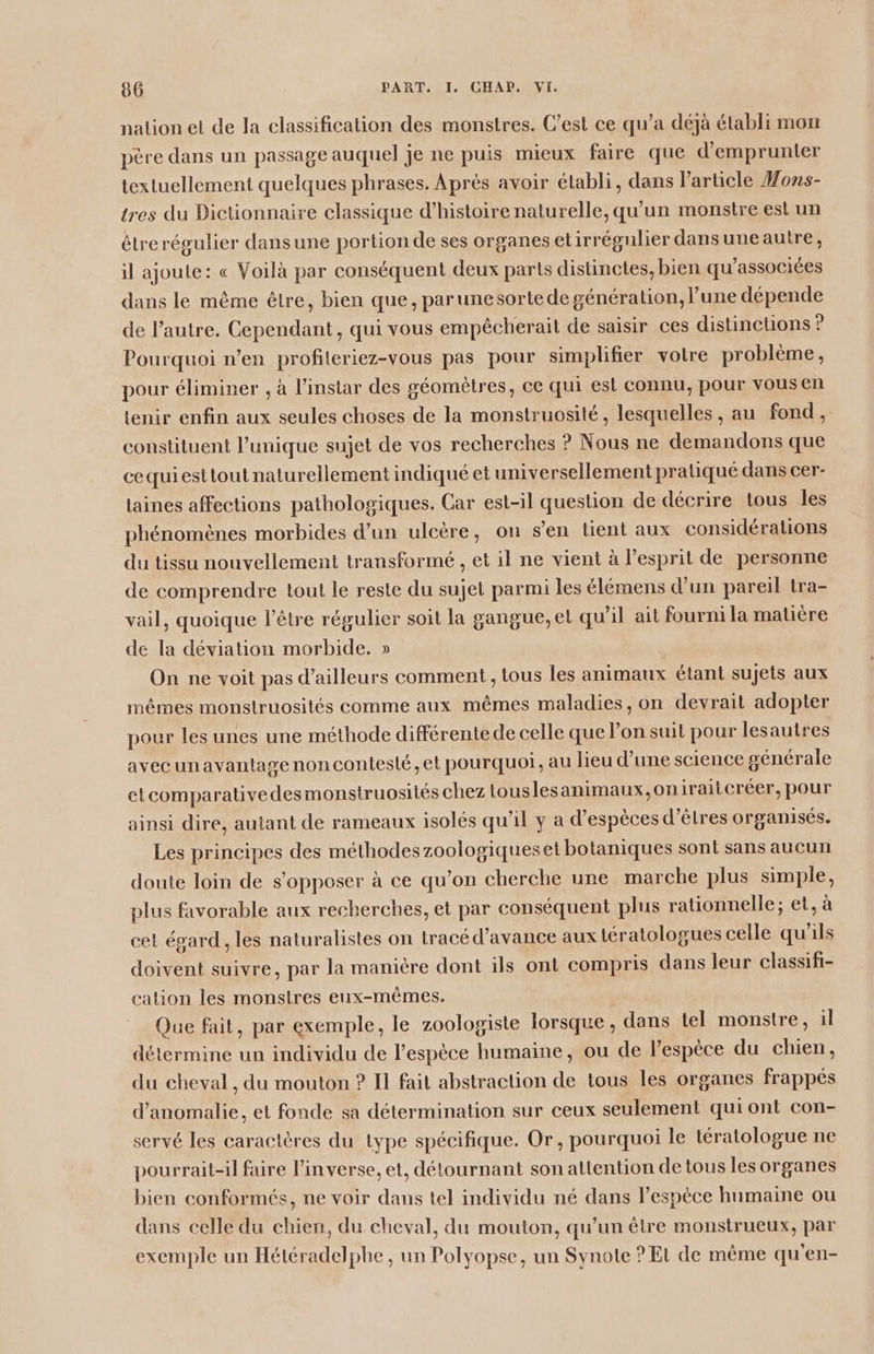 nation et de la classification des monstres. Cest ce qu’a déjà établi mon père dans un passage auquel je ne puis mieux faire que d'emprunter textuellement quelques phrases. Après avoir établi, dans l’article #oxs- tres du Dictionnaire classique d'histoire naturelle, qu'un monstre est un étrerégulier dansune portion de ses organes etirrégulier dans uneautre, il ajoute: « Voilà par conséquent deux parts distinctes, bien qu’associées dans le même être, bien que, parunesortede génération, l’une dépende de l’autre. Cependant, qui vous empêcherait de saisir ces distincüons ? Pourquoi n’en profileriez-vous pas pour simplifier votre problème, pour éliminer , à l'instar des géomètres, ce qui est connu, pour vous en tenir enfin aux seules choses de la monstruosité, lesquelles, au fond, constituent l'unique sujet de vos recherches ? Nous ne demandons que cequiesttout naturellement indiqué et universellement pratiqué dans cer- laines affections pathologiques. Car est-il question de décrire tous Îles phénomènes morbides d’un ulcère, on s'en tient aux considérations du tissu nouvellement transformé , et il ne vient à l’esprit de personne de comprendre tout le reste du sujet parmi les élémens d’un pareil tra- vail, quoique l'être régulier soit la gangue, et qu’il ait fourni la malière de la déviation morbide. » On ne voit pas d’ailleurs comment , tous les animaux étant sujets aux mêmes monstruosités comme aux mêmes maladies, on devrait adopter pour les unes une méthode différente de celle que l’on suit pour lesautres avecunavantage noncontesié, et pourquoi, au lieu d’une science générale etcomparativedesmonstruosités chez touslesanimaux,on iraitcréer, pour ainsi dire, autant de rameaux isolés qu’il y a d’espèces d’êlres organisés. Les principes des méthodeszoologiqueset botaniques sont sans aucun doute loin de s'opposer à ce qu’on cherche une marche plus simple, plus favorable aux recherches, et par conséquent plus rationnelle; et, à cet égard. les naturalistes on tracé d'avance aux tératologues celle qu'ils doivent suivre, par la manière dont ils ont compris dans leur classifi- cation les monstres eux-mêmes. | Que fait, par exemple, le zoologiste lorsque, dans tel monstre, il détermine un individu de l'espèce humaine, ou de l’espèce du chien, du cheval , du mouton ? Il fait abstraction de tous les organes frappés d'anomalie, et fonde sa détermination sur ceux seulement quiont con- servé les caractères du lype spécifique. Or, pourquoi le tératologue ne pourrait-il faire l'inverse, et, détournant son attention de tous les organes bien conformés, ne voir dans tel individu né dans l’espèce humaine ou dans celle du chien, du cheval, du mouton, qu'un être monstrueux, par exemple un Hétéradelphe, un Polyopse, un Synote ? Et de même qu'en-