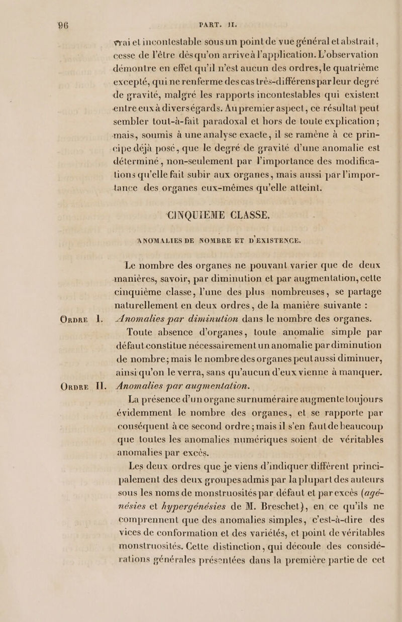 ORDRE |. ORDRE Il. rai el incontestable sous un point de vue général et abstrait, cesse de l’être dès qu’on arrive à l'application. L'observation démontre en effet qu’il n’est aucun des ordres, le quatrième exceplé, qui ne renferme des cas très-différens par leur degré de gravité, malgré les rapports incontestables qui existent entre eux à diverségards. Au premier aspect, ce résultat peut sembler tout-à-fait paradoxal et hors de touie explication ; mais, soumis à une analyse exacte, il se ramène à ce prin- cipe déjà posé, que le degré de gravité d’une anomalie est déterminé, non-seulement par l'importance des modifica- lions qu'elle fait subir aux organes, mais aussi par l’impor- CINQUIEME CLASSE. ANOMALIES DE NOMBRE ET D'EXISTENCE. Le nombre des organes ne pouvant varier que de deux cinquième classe, l’une des plus nombreuses, se partage naturellement en deux ordres, de la manière suivante : Anomalies par diminution dans le nombre des organes. Toute absence d'organes, toute anomalie simple par défaut constitue nécessairement un anomalie par diminution de nombre; mais le nombre des organes peut aussi diminuer, ainsi qu’on le verra, sans qu'aucun d'eux vienne à manquer. Anomalies par augmentation. La présence d’un organe surnuméraire augmente toujours évidemment le nombre des organes, et se rapporte par conséquent à ce second ordre; mais il s’en faut de beaucoup que toutes les anomalies numériques soient de véritables anomalies par excès. Les deux ordres que je viens d'indiquer diffèrent princi- palement des deux groupes admis par la plupart des auteurs sous les noms de monstruosités par défaut et par excès (agé- nésies et hypergénésies de M. Breschet}, en ce qu'ils ne comprennent que des anomalies simples, c’est-à-dire des vices de conformation et des variétés, et point de véritables monsiruosilés. Cette distinction, qui découle des considé- rations générales présentées dans la première partie de cet