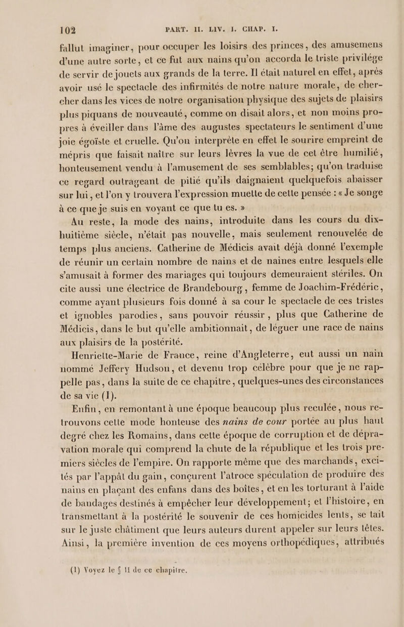 fallut imaginer, pour occuper les loisirs des princes, des amusemens d'une autre sorte, et ce fut aux nains qu’on accorda le triste privilége de servir de jouets aux grands de la terre. Il était naturel en effet, après avoir usé le spectacle des infirmités de notre nature morale, de cher- cher dans les vices de notre organisation physique des sujets de plaisirs plus piquans de nouveauté, comme on disait alors, et non moins pro- pres à éveiller dans l’âme des augustes spectateurs le sentiment d’une joie égoïste et cruelle. Qu'on interprète en effet le sourire empreint de mépris que faisait naître sur leurs lèvres la vue de cet être humilié, honteusement vendu à l’amusement de ses semblables; qu'on traduise ce regard outrageant de pitié qu'ils daignaient quelquefois abaisser sur Jui, et l’on y trouvera l'expression muette de cette pensée : «Je songe à ce que je suis en voyant ce que tu es. » Au reste, la mode des nains, introduite dans les cours du dix- huitième siècle, n’était pas nouvelle, mais seulement renouvelée de temps plus anciens. Catherine de Médicis avait déjà donné l'exemple de réunir un certain nombre de nains et de naines entre lesquels elle s'amusait à former des mariages qui toujours demeuraient stériles. On cite aussi une électrice de Brandebourg , femme de Joachim-Frédéric, comme ayant plusieurs fois donné à sa cour le spectacle de ces tristes et ignobles parodies, sans pouvoir réussir, plus que Catherine de Médicis, dans le but qu’elle ambitionnait, de léguer une race de nains aux plaisirs de la postérité. Henriette-Marie de France, reine d'Angleterre, eut aussi un naim nommé Jeffery Hudson, et devenu trop célèbre pour que je ne rap- pelle pas, dans la suite de ce chapitre, quelques-unes des circonstances de sa vie (1). Enfin, en remontant à une époque beaucoup plus reculée, nous re- trouvons cette mode honteuse des nains de cour porlée au plus haut degré chez les Romains, dans cette époque de corruption et de dépra- vation morale qui comprend la chute de la république et les trois pre- miers siècles de l'empire. On rapporte même que des marchands, exci- tés par l’appât du gain, conçurent l’atroce spéculation de produire des nains en plaçant des enfans dans des boîtes, et en les torturant à l’aide de bandages destinés à empêcher leur développement; et l'histoire, en transmetlant à la postérité le souvenir de ces homicides lents, se tail sur le juste châtiment que leurs auteurs durent appeler sur leurs lêles. Ainsi, la première invention de ces moyens orthopédiques, attribués (1) Voyez le { If de ce chapitre.