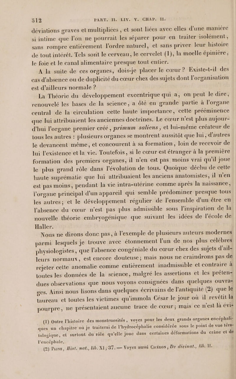 déviations graves et multipliées , et sont liées avec elles d’une manière si intime que l’on ne pourrait les séparer pour en traiter isolément , sans rompre entièrement l’ordre naturel, et sans priver leur histoire de tout intérêt, Tels sont le cerveau, le cervelet (1), la moelle épinicre, le foie et le canal alimentaire presque tout entier. A la suite de ces organes, dois-je placer le cœur ? Existe-t-il des cas d'absence ou de duplicité du cœur chez des sujets dont l’organisation est d’ailleurs normale ? La Théorie du développement excentrique qui a, on peut le dire, renouvelé les bases de la science, a Ôlé en grande partie à l’organe central de la circulation cette haute importance, cette prééminence que lui attribuaient les anciennes doctrines. Le cœur n’est plus aujour- d'hui l'organe premier créé, primum saliens , et lui-même créateur de tous les autres : plusieurs organes se montrent aussitôt que lui, d’autres le devancent même, et concourent à sa formation, loin de recevoir de lui l'existence et la vie. Toutefois, si le cœur est étranger à la première formation des premiers organes, il n’en est pas moins vrai qu'il joue le plus grand rôle dans Pévolution de tous. Quoique déchu de cette haute suprématie que lui attribuaient les anciens anatomisles, il n’en est pas moins, pendant la vie intra-utérine comme après la naissance, l'organe principal d’un appareil qui semble prédominer presque tous les autres; et le développement régulier de l’ensemble d’un être en l'absence du cœur n’est pas plus admissible sous l'inspiration de la nouvelle théorie embryogénique que suivant les idées de l'école de Haller. Nous ne dirons donc pas, à l'exemple de plusieurs auteurs modernes parmi lesquels je trouve avec étonnement l’un de nos plus célèbres physiologistes, que labsence congéniale du cœur chez des sujets d’ail- leurs normaux, est encore douteuse; mais nous ne craindrons pas de rejeter cette anomalie comme entiérement inadmissible et contraire à joutes les données de la science, malgré les assertions et les prélen- dues observations que nous voyons consignées dans quelques ouvra- ses. Ainsi nous lisons dans quelques écrivains de l'antiquité (2) que le taureau et toutes les victimes qu'immola César le jour où il revêtit la pourpre, ne présentaient aucune trace de cœur; mais ce n’est là vis (1) Outre l’histoire des monstruosités, voyez pour les deux grands organes encéphali- ques un chapitre où je traiterai de l’hydrocéphalie considérée sous le point de vue téra- tologique, et surtout du rôle qu’elle joue dans certaines déformations du crâne et de l’'encéphale,. (2) Puwe, Hist, nat., lib. XI, 37. — Voyez aussi Cicéron, De divinat., lib. II.