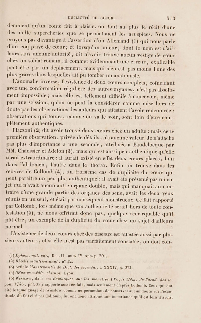 demment qu'un conte fait à plaisir, ou tout au plus le récit d’une des mille supercheries que se permettaient les aruspices. Nous ne croyons pas davantage à l’assertion d’un Allemand (1) qui nous parle d'un coq privé de cœur; et lorsqu'un auteur, dont le nom est d'ail : leurs sans aucune autorité, dit n’avoir trouvé aucun veslise de cœur chez un soldat romain, il commet évidemment une erreur, explicable peut-être par un déplacement , mais qui n’en est pas moins l’une des plus graves dans lesquelles ait pu tomber un anatomiste, L’anomalie inverse, l'existence de deux cœurs complets, coïncidant avec une conformation régulière des autres organes, n’est pas absolu- ment impossible ; mais elle est tellement difficile à concevoir, même par une scission, qu'on ne peut la considérer comme mise hors de doute par les observations des auteurs qui attestent l'avoir rencontrée : observations qui toutes, comme on va le voir, sont loin d’être com- plètement authentiques. Plazzoni (2) dit avoir trouvé deux cœurs chez un adulte : mais cette première observalion , privée de détails , n’a aucune valeur. Je n’attache pas plus d'importance à une seconde, attribuée à Baudeloeque par MM. Chaussier et Adelon (3), mais qui est aussi peu authentique qu’elle serait extraordinaire : il aurait existé en effet deux cœurs placés, Pun dans labdomen, l’autre dans le thorax. Enfin on trouve dans les œuvres de Collomb (4), un troisième cas de duplicité du cœur qui peut paraître un peu plus authentique : il avait été présenté pas un su- jet qui n'avait aucun autre organe double, mais qui manquait au con- traire d’une grande partie des organes des sens, avait les deux yeux réunis en un seul, et était par conséquent monstrueux. Ce fait rapporté par Collomb , lors même que son authenticité serait hors de toute con- testation (5), ne nous offrirait donc pas, quelque remarquable qu’il püt être, un exemple de la duplicité du cœur chez un sujet d’ailleurs normal. L'existence de deux cœurs chez des oiseaux est attestée aussi par plu- sieurs auteurs , et si elle n’est pas parfaitement constatée, on doit con- (1) Ephem. nat. cur., Dec.1Il, ann. IV, App. p. 201. l 2 5 4 ) (2) Rhodit mantissa anat., n° 12, (5) Article Monstruosités du Dict. des sc. méd., t. XXXIV, p. 221. (4) Œuvres médic, chirurg., Lyon. (5) Wixsiow, dans ses Remarques sur les monstres (Voyez Mém. de l’acad. des sc. pour 1743, p. 337 } rapporte aussi ce fait, mais seulement d’après Collomb. Ceux qui ont cité le témoignage de Winslow comme ne permettant de conserver aucun doute sur l’exac- 3 . via E  . , 0 . . . , . titude du fait cité par Collomb, lui ont donc attribué une importance qu'il est loin d’avoir,