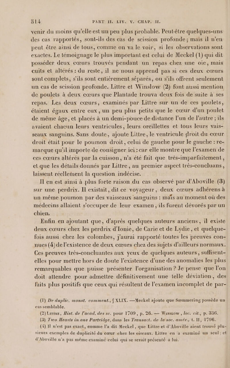 venir du moins qu’elle est un peu plus probable. Peut-être quelques-uns des cas rapportés, sont-ils des cas de scission profonde ; mais il n’en peut être ainsi de tous, comme on va le voir, si les observations sont exactes. Le témoignage le plus important est celui de Meckel (1) qui dit posséder deux cœurs trouvés pendant un repas chez une oïe, mais cuits et altérés : du reste, il ne nous apprend pas si ces deux cœurs sont complets, s'ils sont entièrement séparés, ou s'ils offrent seulement un cas de scission profonde. Littre et Winslow (2) font aussi mention de poulets à deux cœurs que Plantade trouva deux fois de suite à ses repas. Les deux cœurs, examinés par Littre sur un de ces poulets, étaient égaux entre eux, un peu plus petits que le cœur d’un poulet de même âge, et placés à un demi-pouce de distance l’un de Pautre ; ils avaient chacun leurs ventricules, leurs oreillettes et tous leurs vais- seaux sanguins. Sans doute, ajoute Littre, le ventricule droit du cœur droit était pour le poumon droit, celui de gauche pour le gauche : re- marque qu'il importe de consigner ici : car elle montre que l'examen de ces cœurs altérés par la cuisson, n’a été fait que très-imparfaitement, et que les détails donnés par Littre , au premier aspect très-concluans, laissent réellement la question indécise. Il en est ainsi à plus forte raison du cas observé par d’Aboville (3) sur une perdrix. Il existait, dit ce voyageur, deux cœurs adhérens à un même poumon par des vaisseaux sanguins : maïs au moment où des médecins allaient s'occuper de leur examen , ils furent dévorés par un chien. Enfin en ajoutant que, d’après quelques auteurs anciens , il existe deux cœurs chez les perdrix d’Ionie, de Carie et de Lydie, et quelque- fois aussi chez les colombes, j'aurai rapporté toutes les preuves con- nues (4) de l’existence de deux cœurs chez des sujets d’ailleurs normaux. Ces preuves très-concluantes aux yeux de quelques auteurs, suffisent- elles pour mettre hors de doute l’existence d’une des anomalies les plus remarquables que puisse présenter l’organisation ? Je pense que l’on doit attendre pour admettre définitivement une telle déviation, des faits plus positifs que ceux qui résultent de l’examen incomplet de par- (1) De duplic. monst. comment., { XLIX. —Meckel ajoute que Sæmmering possède un cas semblable. (2) Lire, Mist. de l’acad. des sc. pour 1709, p. 26. — Winsiow , loc. cit., p. 336. (3) Two Hearts in one Partridge, dans les Transact. de la soc. amér., t. WW, 1796. (4) 11 n’est pas exact, comme l’a dit Meckel, que Littre et d’Aboxille aient trouvé plu- sieurs exemples de duplicité du cœur chez les oiseaux. Littre en a examiné un seul; et d’Aboville n'a pas même examiné celui qui se serait présenté à lui.