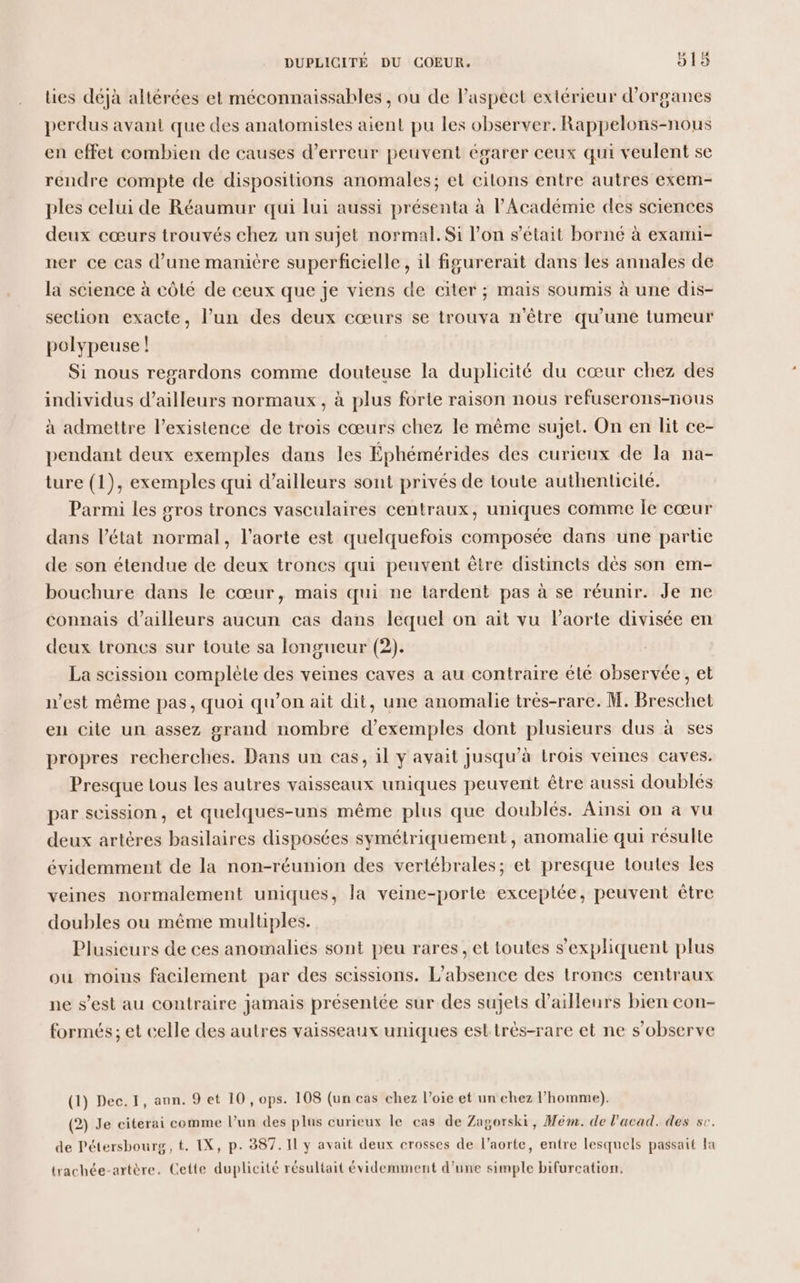 lies déjà altérées et méconnaissables , ou de l'aspect extérieur d'organes perdus avant que des anatomistes aient pu les observer. Rappelons-nous en effet combien de causes d'erreur peuvent égarer ceux qui veulent se rendre compte de dispositions anomales; et citons entre autres exem- ples celui de Réaumur qui lui aussi présenta à l'Académie des sciences deux cœurs trouvés chez un sujet normal. Si l’on s'était borné à exami- ner ce cas d’une manière superficielle, il figurerait dans les annales de la science à côté de ceux que je viens de citer ; mais soumis à une dis- section exacte, l’un des deux cœurs se trouva n'être qu’une tumeur polypeuse ! Si nous regardons comme douteuse la duplicité du cœur chez des individus d’ailleurs normaux, à plus forte raison nous refuserons-nous à admettre l’existence de trois cœurs chez le même sujet. On en lit ce- pendant deux exemples dans les Éphémérides des curieux de la na- ture (1), exemples qui d’ailleurs sont privés de toute authenticité. Parmi les gros troncs vasculaires centraux, uniques comme Île cœur dans l’état normal, l'aorte est quelquefois composée dans une partie de son étendue de deux troncs qui peuvent être distincts dès son em- bouchure dans le cœur, mais qui ne tardent pas à se réunir. Je ne connais d’ailleurs aucun cas dans lequel on ait vu l'aorte divisée en deux troncs sur toute sa longueur (2). La scission complète des veines caves a au contraire été observée, et n’est même pas, quoi qu'on ait dit, une anomalie très-rare. M. Breschet en cite un assez grand nombre d'exemples dont plusieurs dus à ses propres recherches. Dans un cas, il y avait jusqu’à trois vemes caves. Presque ous les autres vaisseaux uniques peuvent être aussi doublés par scission, et quelques-uns même plus que doublés. Ainsi on à vu deux artères basilaires disposées symétriquement , anomalie qui résulte évidemment de la non-réunion des vertébrales; et presque toutes les veines normalement uniques, la veine-porte exceptée, peuvent être doubles ou même multiples. Plusieurs de ces anomalies sont peu rares, et toutes s'expliquent plus ou moins facilement par des scissions. L'absence des troncs centraux ne s’est au contraire jamais présentée sur des sujets d’ailleurs bien con- formés; et celle des autres vaisseaux uniques est très-rare et ne s’observe (1) Dec.I, ann. 9 et 10 ,ops. 108 (un cas chez l’oie et un chez l’homme). (2) Je citerai comme l’un des plus curieux le cas de Zagorski, Mém. de l'acad. des sc. de Pétersbourg, t. IX, p. 387. Il y avait deux crosses de l’aorte, entre lesquels passait la trachée-artère. Cette duplicité résultait évidemment d’une simple bifurcation.