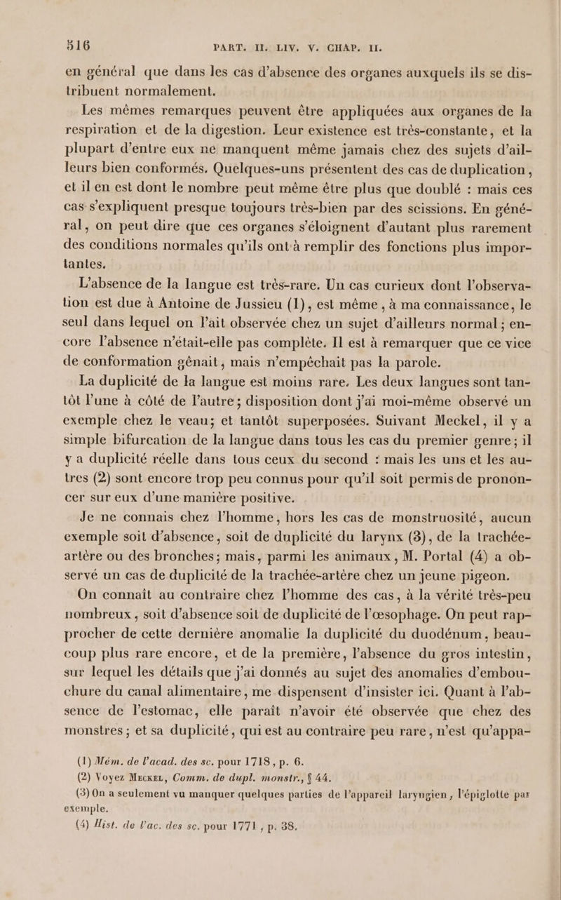 en général que dans les cas d'absence des organes auxquels ils se dis- tribuent normalement. Les mêmes remarques peuvent être appliquées aux organes de la respiration et de la digestion. Leur existence est très-constante, et la plupart d’entre eux ne manquent même jamais chez des sujets d’ail- leurs bien conformés, Quelques-uns présentent des cas de duplication, et 1l en est dont le nombre peut même être plus que doublé : mais ces cas s’expliquent presque toujours très-bien par des scissions. En géné- ral, on peut dire que ces organes s’éloignent d'autant plus rarement des conditions normales qu’ils ontà remplir des fonctions plus impor- tantes. L'absence de la langue est très-rare. Un cas curieux dont l’observa- lion est due à Antoine de Jussieu (1), est même , à ma connaissance, le seul dans lequel on Pait observée chez un sujet d’ailleurs normal ; en- core l’absence n’était-elle pas complète. Il est à remarquer que ce vice de conformation gênait, mais n’empêchait pas la parole. La duplicité de Fa langue est moins rare. Les deux langues sont tan- tôt l’une à côté de l’autre; disposition dont j'ai moi-même observé un exemple chez le veau; et tantôt superposées. Suivant Meckel, il y a simple bifurcation de la langue dans tous les cas du premier genre; il y a duplicité réelle dans tous ceux du second : mais les uns et les au- tres (2) sont encore trop peu connus pour qu’il soit permis de pronon- cer sur eux d’une manière positive. Je ne connais chez l’homme, hors les cas de monstruosité, aucun exemple soit d'absence, soit de duplicité du larynx (3), de la trachée- artère ou des bronches; mais, parmi les animaux, M. Portal (4) a ob- servé un cas de duplicité de la trachée-artère chez un jeune pigeon. On connaît au contraire chez l’homme des cas, à la vérité très-peu nombreux , soit d'absence soit de duplicité de l’œsophage. On peut rap- procher de cette dernière anomalie la duplicité du duodénum, beau- coup plus rare encore, et de la première, l’absence du gros intestin, sur lequel les détails que j'ai donnés au sujet des anomalies d’embou- chure du canal alimentaire, me dispensent d’insister ici. Quant à l’ab- sence de l’estomac, elle paraît n'avoir été observée que chez des monstres ; et sa duplicité, qui est au contraire peu rare, n’est qu'appa- (1) Mém. de l’acad. des sc. pour 1718, p. 6. (2) Voyez Mecxez, Comm. de dupl. monstr., ( 44. (3) On a seulement vu manquer quelques parties de l’appareil laryngien , l’épiglotte par exemple. (4) ist. de lac. des sc. pour 1771, p. 38.