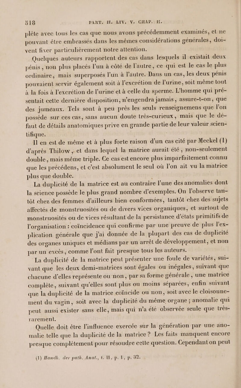 plète avec tous les cas que nous avons précédemment examinés, et ne pouvant être embrassés dans les mêmes considérations générales, doi- vent fixer particulièrement notre attention. Quelques auteurs rapportent des cas dans lesquels il existait deux pénis , non plus placés l’un à côté de l'autre, ce qui est le cas le plus ordinaire, mais superposés l’un à l’autre. Dans un cas, les deux pénis pouvaient servir également soit à l'excrétion de l'urine, soit même tout à la fois à l’excrétion de l’urine et à celle du sperme. L’homme qui pré- sentait cette dernière disposition, n’engendra jamais, assure-t-on, que des jumeaux. Tels sont à peu près les seuls renseignemens que l’on posséde sur ces cas, sans aucun doute très-curieux , mais que le dé- faut de détails anatomiques prive en grande partie de leur valeur scien- üfique. Il en est de même et à plus forte raison d’un cas cité par Meckel (1) d’après Thilow , et dans lequel la matrice aurait été, non-seulement double , mais même triple. Ce cas est encore plus imparfaitement connu que les précédens, et c’est absolument le seul où lon ait vu la matrice plus que double. La duplicité de la matrice est au contraire l’une des anomalies dont la science possède le plus grand nombre d'exemples. On l’observe tan- tôt chez des femmes d’ailleurs bien conformées, tantôt chez des sujets affectés de monstruosités ou de divers vices organiques, et surtout de monstruosilés ou de vices résultant de la persistance d'états primitifs de l'organisation : coïncidence qui confirme par une preuve de plus lex- plication générale que j'ai donnée de la plupart des cas de duplieité des organes uniques et médians par un arrêt de développement, et non par un excès, comme l'ont fait presque tous les auteurs. La duplicité de la matrice peut présenter une foule de variétés, sui- vant que les deux demi-matrices sont égales ou inégales , suivant que chacune d'elles représente ou non, par sa forme générale, une matrice complète, suivant qu’elles sont plus ou moins séparées, enfin suivant que la duplicité de la matrice coïncide ou non, soit avec le cloisonne- ment du vagin, soit avec la duplicité du même organe ; anomalie qui peut aussi exister sans elle, mais qui n’a été observée seule que très- rarement. Quelle doit être l'influence exercée sur la génération par une ano- malie telle que la duplicité de la matrice ? Les faits manquent encore presque complètement pour résoudre celte queslion. Cependant on peut (1) Handb. der path. Anal, t. W, p. 1, p. 32:
