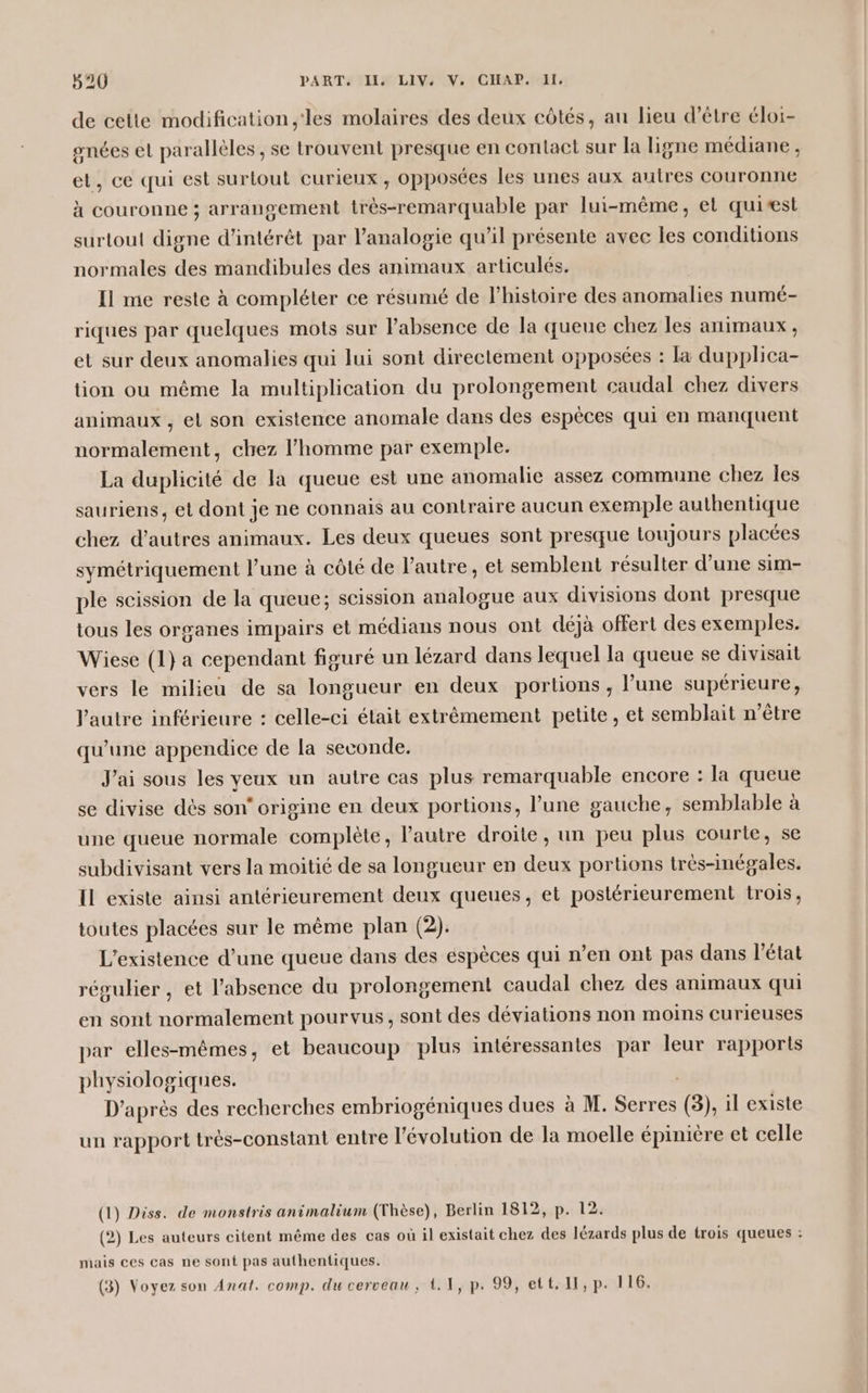 de cette modification ,'les molaires des deux côtés, au lieu d’être éloi- onées et parallèles , se trouvent presque en contact sur la ligne médiane , et, ce qui est surtout curieux, opposées les unes aux autres couronne à couronne ; arrangement très-remarquable par lui-même, et quiæst surtout digne d'intérêt par l’analogie qu’il présente avec les conditions normales des mandibules des animaux articulés. Il me reste à compléter ce résumé de l’histoire des anomalies numé- riques par quelques mots sur l'absence de la queue chez les animaux, et sur deux anomalies qui lui sont directement opposées : la dupplica- tion ou même la multiplication du prolongement caudal chez divers animaux , el son existence anomale dans des espèces qui en manquent normalement, chez l’homme par exemple. La duplicité de la queue est une anomalie assez commune chez les sauriens, et dont je ne connais au contraire aucun exemple authentique chez d’autres animaux. Les deux queues sont presque toujours placées symétriquement l’une à côté de l’autre, et semblent résulter d’une sim- ple scission de la queue; scission analogue aux divisions dont presque tous les organes impairs et médians nous ont déjà offert des exemples. Wiese (1} a cependant figuré un lézard dans lequel la queue se divisait vers le milieu de sa longueur en deux portions ; l’une supérieure, l’autre inférieure : celle-ci était extrêmement petite, et semblait n’être qu’une appendice de la seconde. J'ai sous les yeux un autre cas plus remarquable encore : la queue se divise dès son‘ origine en deux portions, l’une gauche, semblable à une queue normale complète, l’autre droite, un peu plus courte, se subdivisant vers la moitié de sa longueur en deux portions très-inégales. Il existe ainsi antérieurement deux queues, et postérieurement trois, toutes placées sur le même plan (2). L'existence d’une queue dans des espèces qui n’en ont pas dans l’état régulier , et l’absence du prolongement caudal chez des animaux qui en sont normalement pourvus, sont des déviations non moins curieuses par elles-mêmes, et beaucoup plus intéressantes par leur rapports physiologiques. D’après des recherches embriogéniques dues à M. Serres (3), il existe un rapport trés-constant entre l’évolution de la moelle épiniere et celle (1) Diss. de monstris animalium (Thèse), Berlin 1812, p. 12. (2) Les auteurs citent même des cas où il existait chez des lézards plus de trois queues : mais ces cas ne sont pas authentiques. (3) Voyez son Anat. comp. du cerveau, t.1, p. 99, ett. II, p. 116.