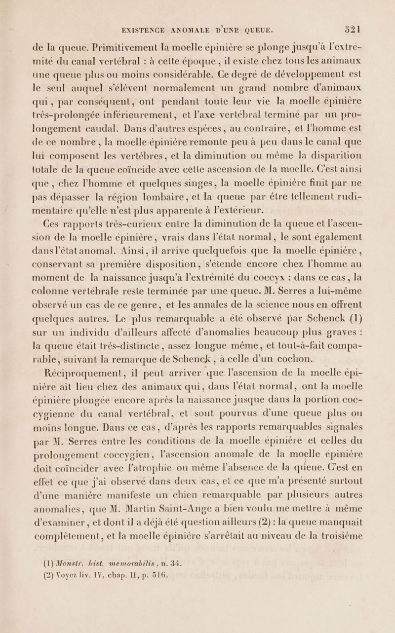 de la queue. Primitivement la moelle épinière se plonge jusqu'à l'extré- mité du canal vertébral : à celte époque , il existe chez tous les animaux une queue plus ou moins considérable. Ce degré de développement est le seul auquel s'élèvent normalement un grand nombre d'animaux qui, par conséquent, ont pendant touie leur vie la moelle épinière très-prolongée inférieurement, et l’axe vertébral terminé par un pro- longement caudal. Dans d’autres espèces, au contraire, et l’homme est de ce nombre , la moelle épinière remonte peu à peu dans le canal que lui composent les vertèbres, et la diminution ou même la disparition totale de la queue coïncide avec cette ascension de la moelle. Cest ainsi que , chez l’homme et quelques singes, la moelle épinière finit par ne pas dépasser la résion lombaire, et la queue par être tellement rudi- mentaire qu’elle n’est plus apparente à lPextérieur. Ces rapports très-curieux entre la diminution de la queue et l’ascen- sion de la moelle épinière, vrais dans l’état normal, le sont également dans l’état anomal. Ainsi, il arrive quelquefois que la moelle épinière, conservant sa première disposition, s’étende encore chez l’homme au moment de la naissance jusqu’à l’extrémité du coceyx : dans ce cas, la colonne vertébrale reste terminée par une queue. M. Serres a lui-même observé un cas de ce genre, et les annales de la science nous en offrent quelques autres. Le plus remarquable a été observé par Schenck (1) sur un individu d’ailleurs affecté d'anomalies beaucoup plus graves : la queue était très-distincte , assez longue même, et tout-à-fait compa- rabie, suivant la remarque de Schenck, à celle d’un cochon. Réciproquement, il peut arriver que l'ascension de la moelle épi- nière ait lieu chez des animaux qui, dans l’état normal, ont la moelle épinière plongée encore après la naissance jusque dans la portion coc- cygienne du canal vertébral, et sont pourvus d'une queue plus ou moins longue. Dans ce cas, d’après les rapports remarquables signalés par M. Serres entre les conditions de la moelle épinière et celles du prolongement coccygien, lascension anomale de la moelle épinière doit coïncider avec l’atrophie ou même l’absence de la queue. Cest en effet ce que j'ai observé dans deux cas, et ce que m'a présenté surtout d’une manière manifeste un chien remarquable par plusieurs autres anomalies, que M. Martin Saint-Ange a bien voulu me mettre à même d'examiner , et dont il a déjà été question ailleurs (2) : la queue manquait complètement, et la moelle épinière s’arrélait au niveau de la troisième (1) Monstr. hist, memorabilis , n. 34. (2) Voyez liv. IV, chap. If, p. 516.