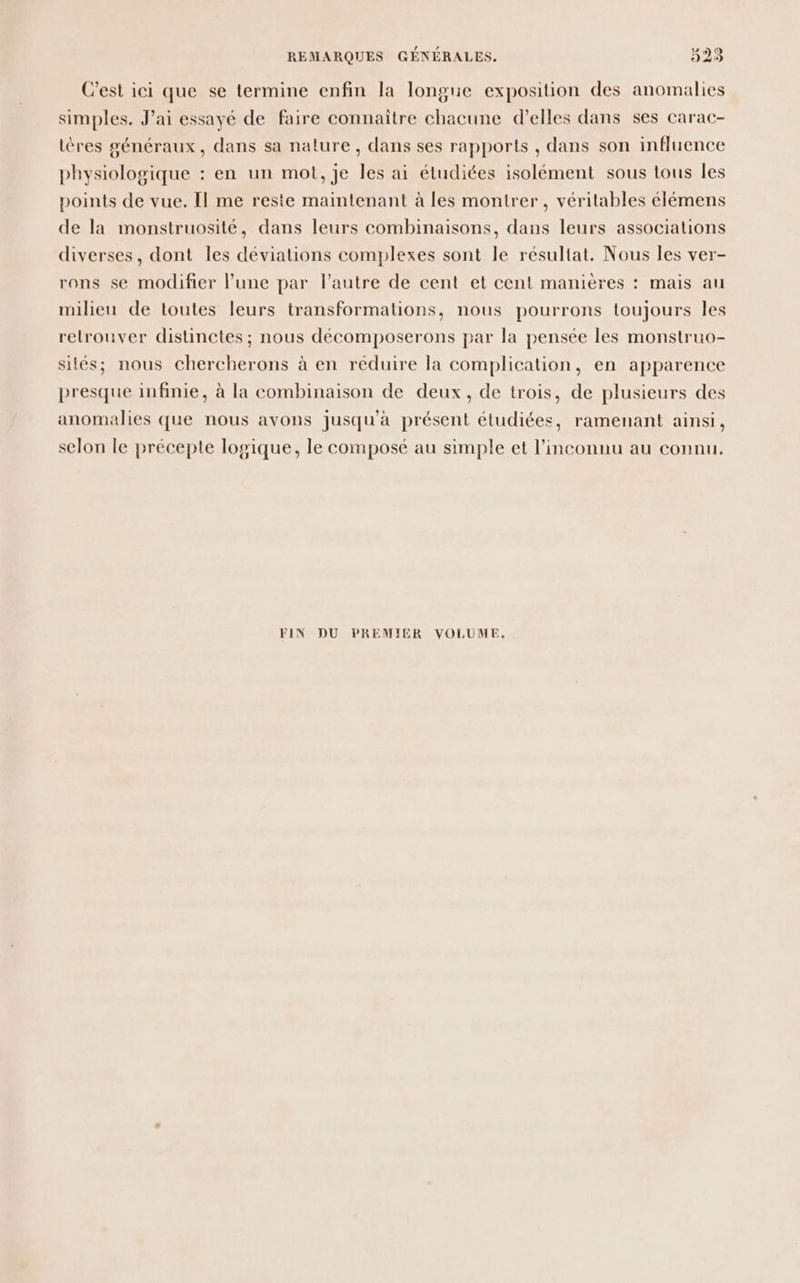C'est ici que se termine enfin la longue exposition des anomalies simples. J’ai essayé de faire connaître chacune d’elles dans ses carac- tères généraux, dans sa nature, dans ses rapports , dans son influence physiologique : en un mot, je les ai étudiées isolément sous tous Îles points de vue. [| me reste maintenant à les montrer , véritables élémens de la monstruosité, dans leurs combinaisons, dans leurs associations diverses, dont les déviations complexes sont le résultat. Nous les ver- rons se modifier l’une par l’autre de cent et cent manières : mais au milieu de toutes leurs transformations, nous pourrons toujours les retrouver distinctes ; nous décomposerons par la pensée les monstruo- sités; nous chercherons à en réduire la complication, en apparence presque infinie, à la combinaison de deux, de trois, de plusieurs des anomalies que nous avons jusqu'à présent étudiées, ramenant ainsi, selon le précepte logique, le composé au simple et l'inconnu au connu. FIN DU PREMIER VOLUME.